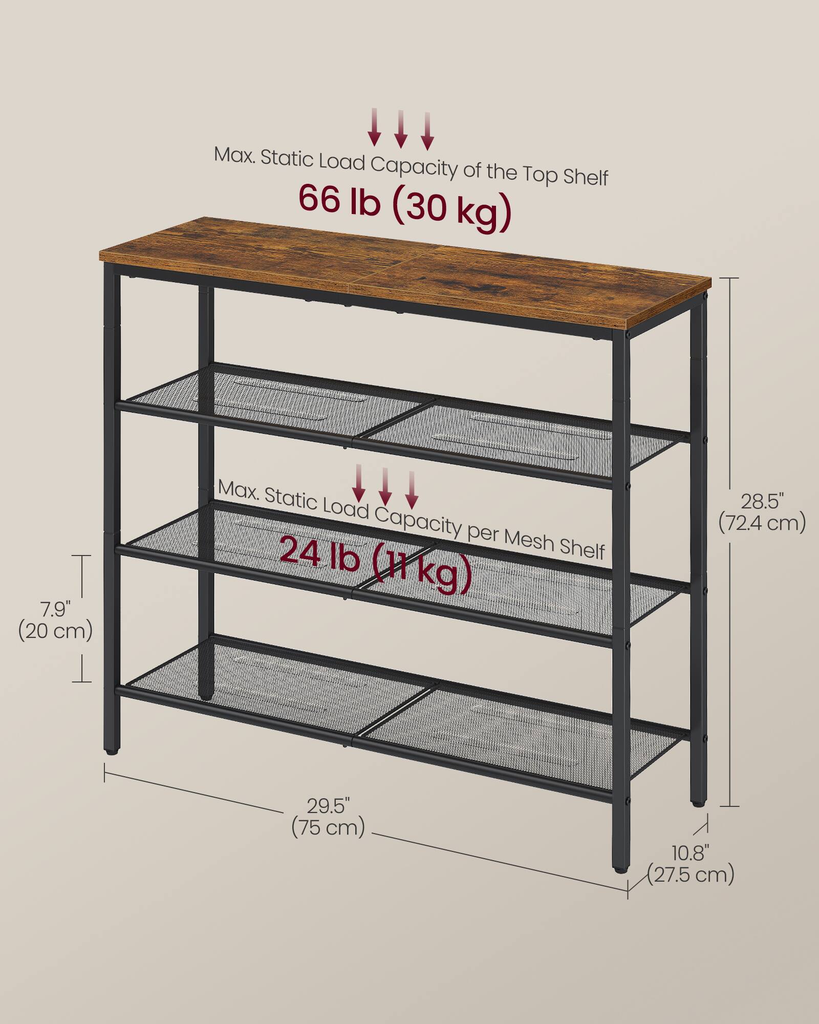 Max. Static Load Capacity of the Top Shelf: 66 lb (30 kg)  
Max. Static Load Capacity per Mesh Shelf: 24 lb (11 kg)  

Dimensions:  
- Height: 28.5" (72.4 cm)  
- Width: 29.5" (75 cm)  
- Depth: 10.8" (27.5 cm)  
- Shelf Thickness: 7.9" (20 cm)