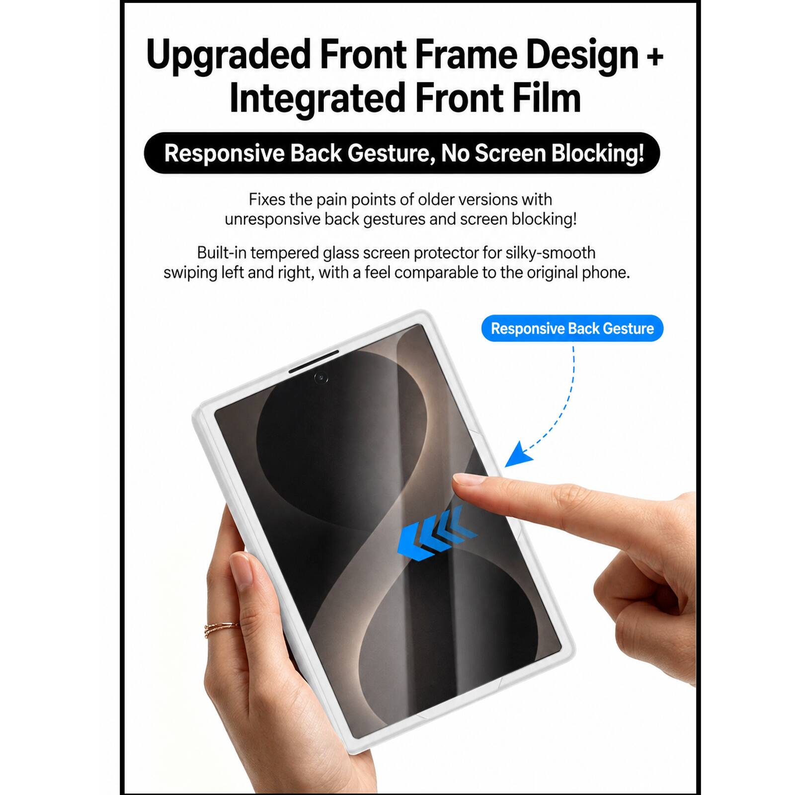 Upgraded Front Frame Design + Integrated Front Film  
Responsive Back Gesture, No Screen Blocking!  
Fixes the pain points of older versions with unresponsive back gestures and screen blocking!  
Built-in tempered glass screen protector for silky-smooth swiping left and right, with a feel comparable to the original phone.  
Responsive Back Gesture