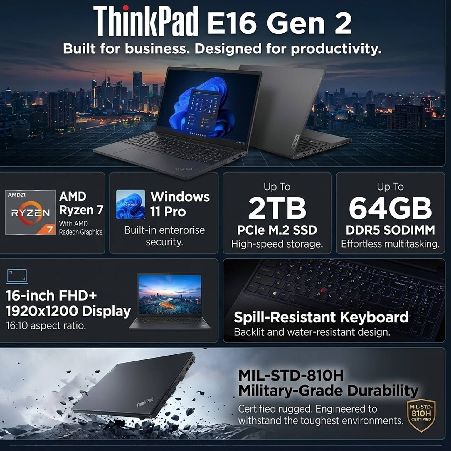 ThinkPad E16 Gen 2  
Built for business. Designed for productivity.

AMD Ryzen 7 With AMD Radeon Graphics  
Windows 11 Pro  
Up To 2TB PCIe M.2 SSD  
Up To 64GB DDR5 SODIMM  
16-inch FHD+ 1920x1200 Display 16:10 aspect ratio.  
Spill-Resistant Keyboard Backlit and water-resistant design.  
MIL-STD-810H Military-Grade Durability  
Certified rugged. Engineered to withstand the toughest environments.
