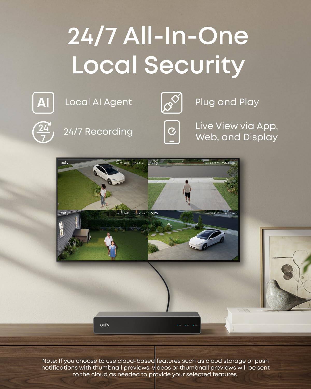 24/7 All-In-One Local Security

- Local AI Agent
- 24/7 Recording
- Plug and Play
- Live View via App, Web, and Display

Note: If you choose to use cloud-based features such as cloud storage or push notifications with thumbnail previews, videos or thumbnail previews will be sent to the cloud as needed to provide your selected features.