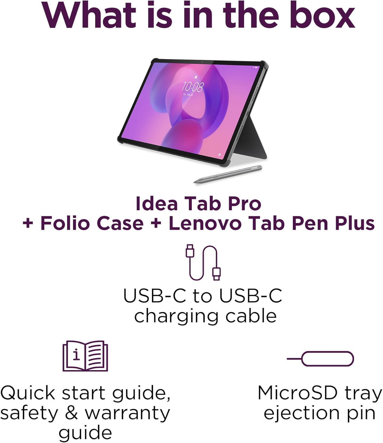 What is in the box

- Idea Tab Pro
- Folio Case
- Lenovo Tab Pen Plus
- USB-C to USB-C charging cable
- Quick start guide, safety & warranty guide
- MicroSD tray ejection pin