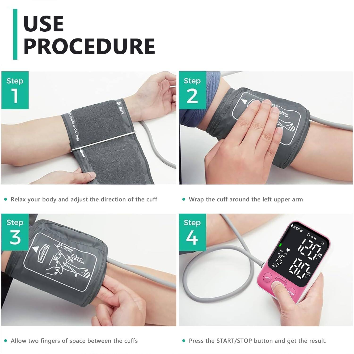 USE PROCEDURE

Step 1  
- Relax your body and adjust the direction of the cuff

Step 2  
- Wrap the cuff around the left upper arm

Step 3  
- Allow two fingers of space between the cuffs

Step 4  
- Press the START/STOP button and get the result.
