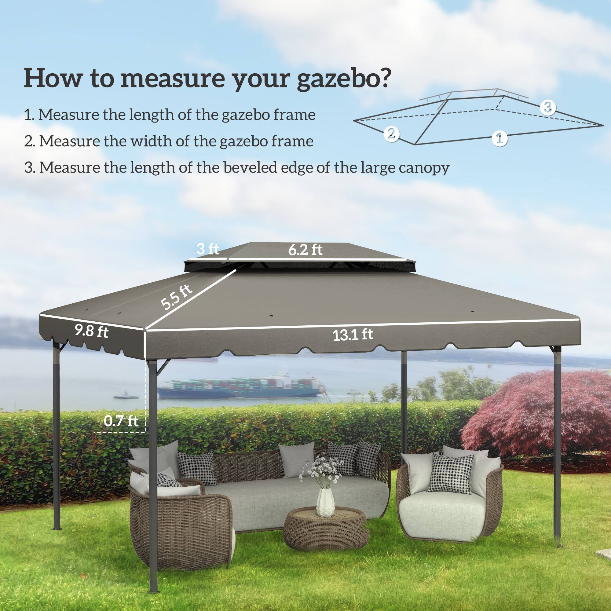 How to measure your gazebo?

1. Measure the length of the gazebo frame
2. Measure the width of the gazebo frame
3. Measure the length of the beveled edge of the large canopy

- 3 ft
- 6.2 ft
- 9.8 ft
- 5.5 ft
- 13.1 ft
- 0.7 ft