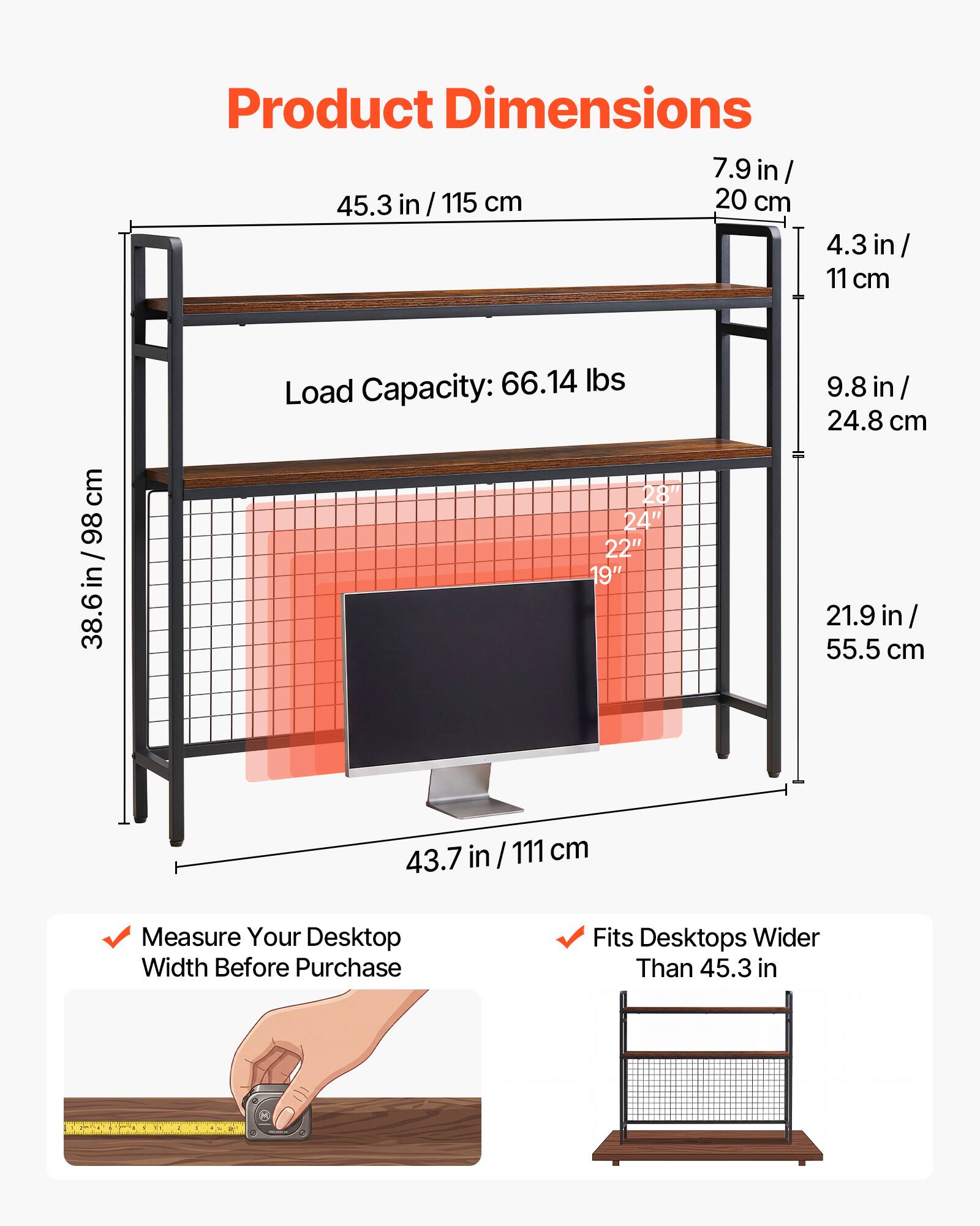 Product Dimensions: 7.9 in / 20 cm, 45.3 in / 115 cm, 4.3 in / 11 cm, 9.8 in / 24.8 cm, 38.6 in / 98 cm, 21.9 in / 55.5 cm, 43.7 in / 111 cm

Load Capacity: 66.14 lbs

Measure Your Desktop Width Before Purchase

Fits Desktops Wider Than 45.3 in
