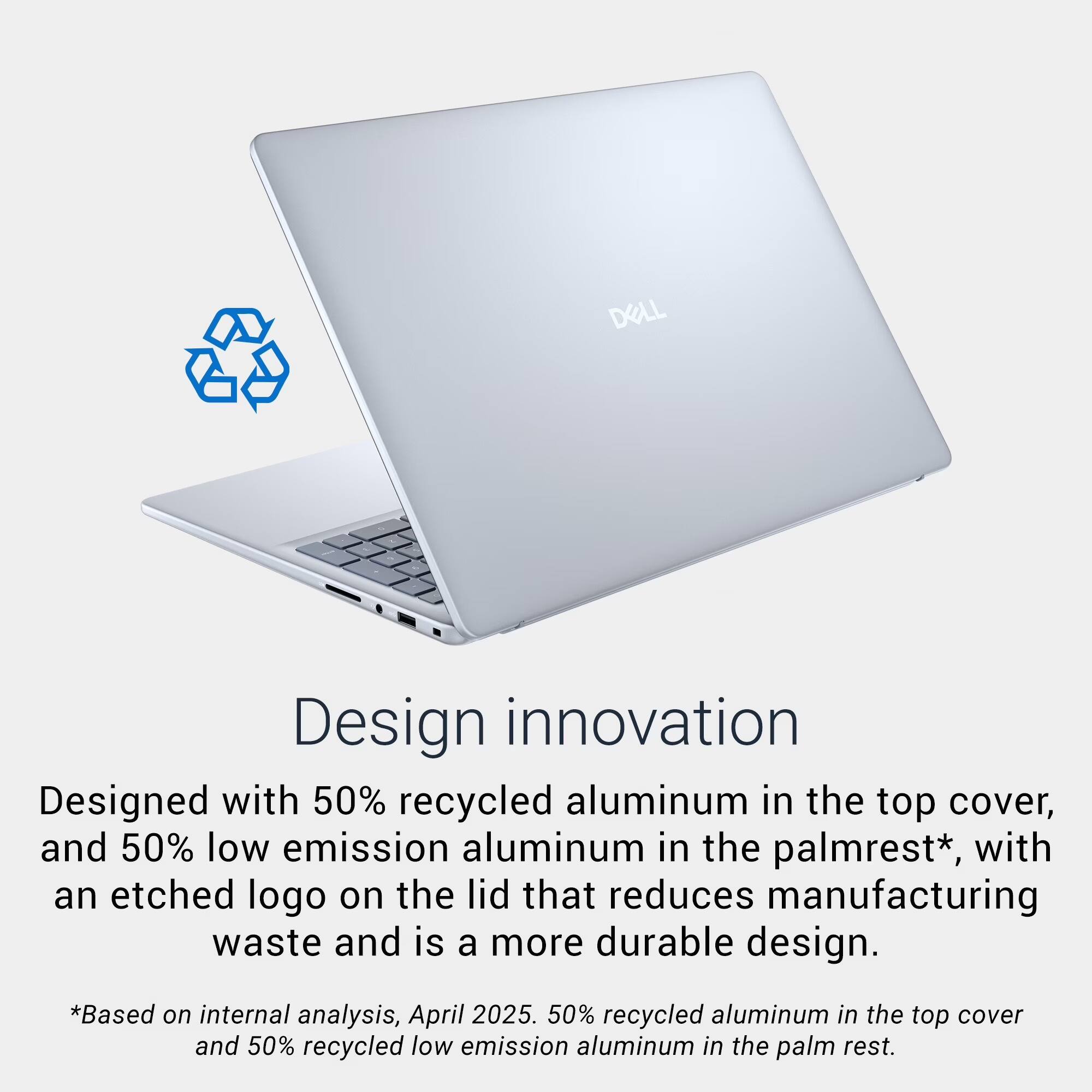 DELL Design innovation

Designed with 50% recycled aluminum in the top cover, and 50% low emission aluminum in the palmrest*, with an etched logo on the lid that reduces manufacturing waste and is a more durable design.

*Based on internal analysis, April 2025. 50% recycled aluminum in the top cover and 50% recycled low emission aluminum in the palm rest.