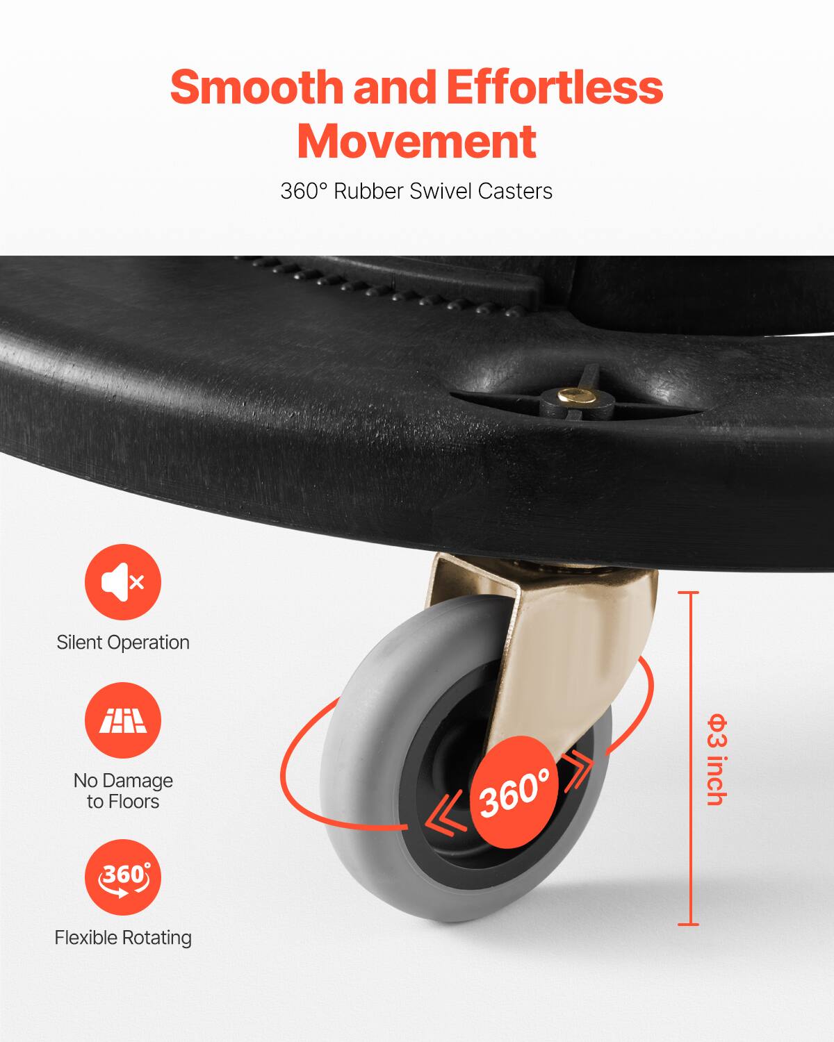 Smooth and Effortless Movement  
360° Rubber Swivel Casters  

- Silent Operation  
- No Damage to Floors  
- Flexible Rotating  

360°  
3 inch