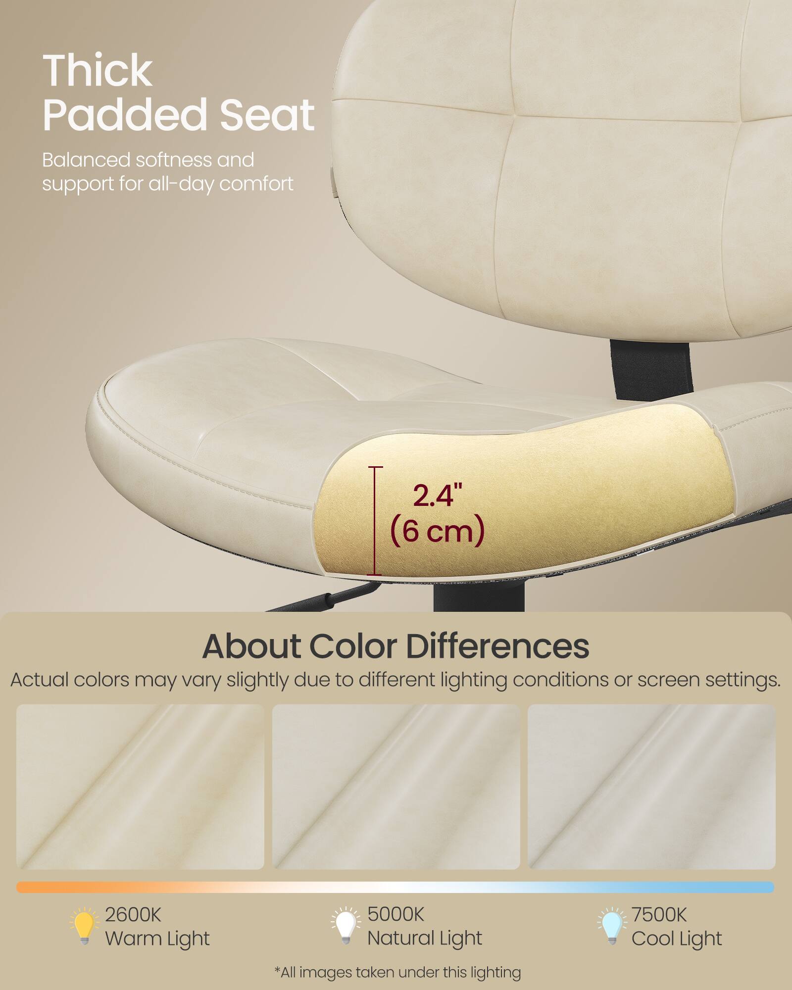 Thick Padded Seat  
Balanced softness and support for all-day comfort  

2.4" (6 cm)  

About Color Differences  
Actual colors may vary slightly due to different lighting conditions or screen settings.  

2600K Warm Light  
5000K Natural Light  
7500K Cool Light  

*All images taken under this lighting