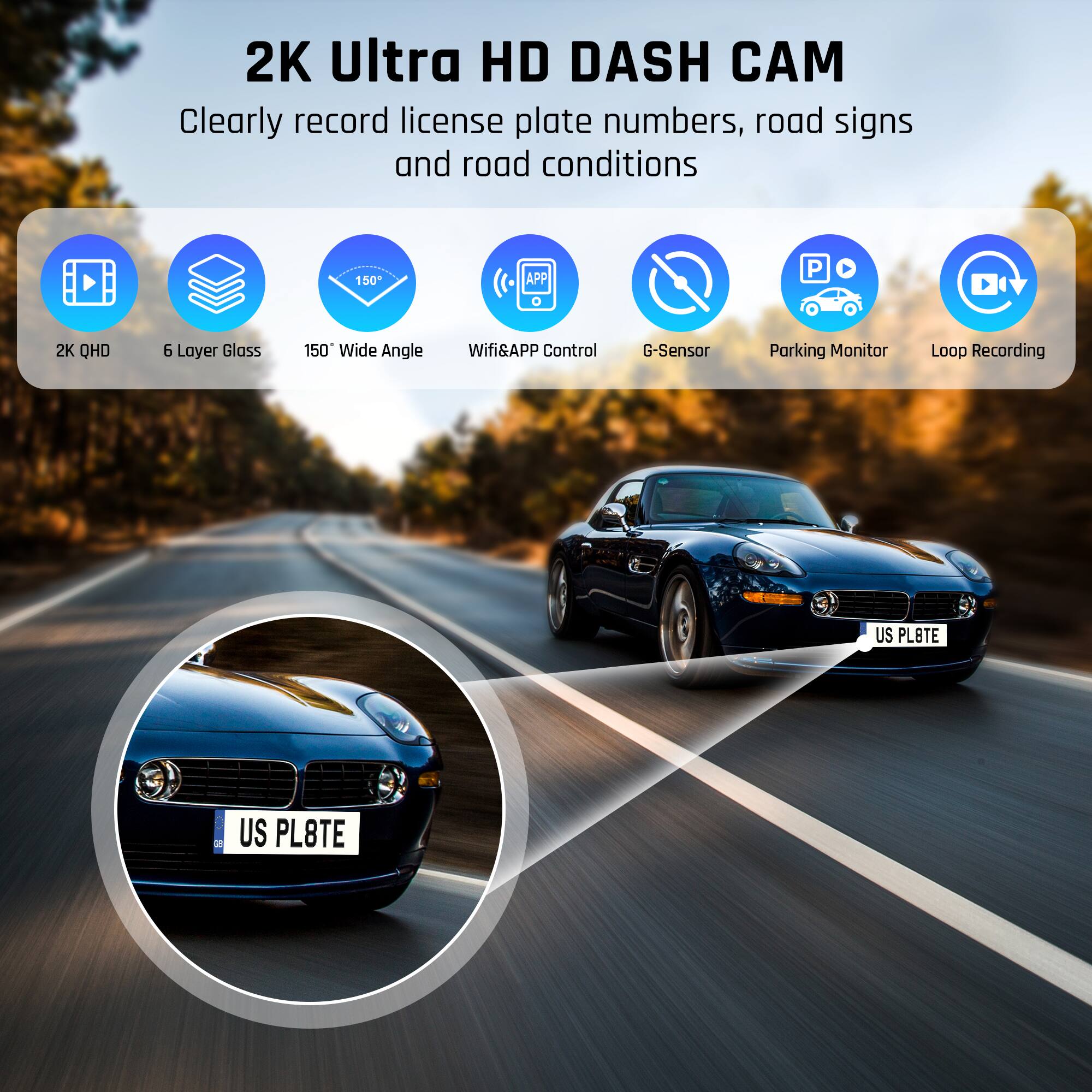 2K Ultra HD DASH CAM  
Clearly record license plate numbers, road signs and road conditions  
150° Wide Angle  
Wifi&APP Control  
G-Sensor  
Parking Monitor  
Loop Recording  
US PL8TE