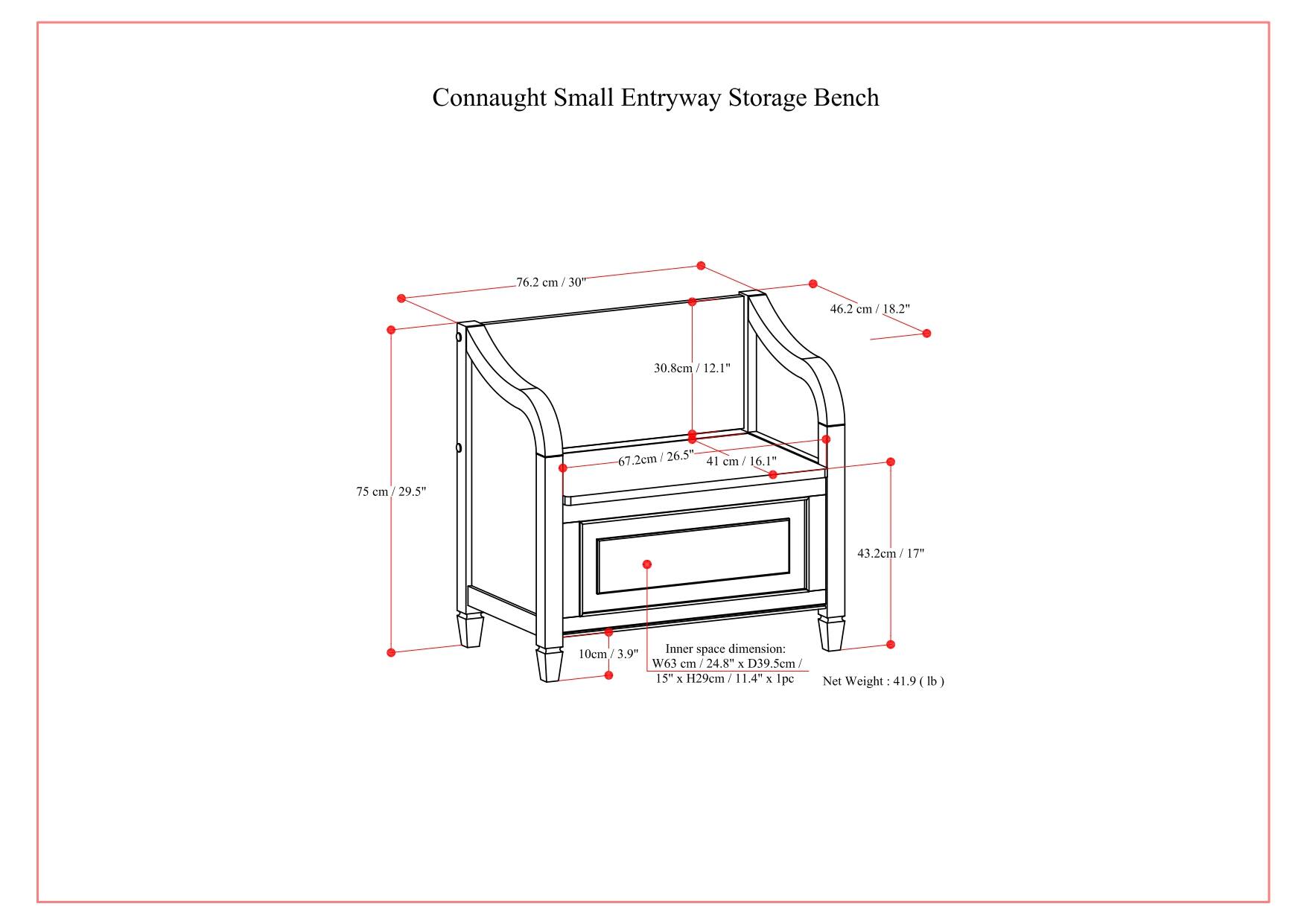 Connaught Small Entryway Storage Bench

- Width: 76.2 cm / 30"
- Depth: 46.2 cm / 18.2"
- Height: 75 cm / 29.5"
- Seat Height: 41 cm / 16.1"
- Seat Depth: 30.8 cm / 12.1"
- Inner Space Dimension: 63 cm / 24.8" (W) x 39.5 cm / 15.6" (D) x 29 cm / 11.4" (H)
- Net Weight: 41.9 lb

Inner space dimension: 10 cm / 3.9" (W) x 63 cm / 24.8" (D) x 29 cm / 11.4" (H)