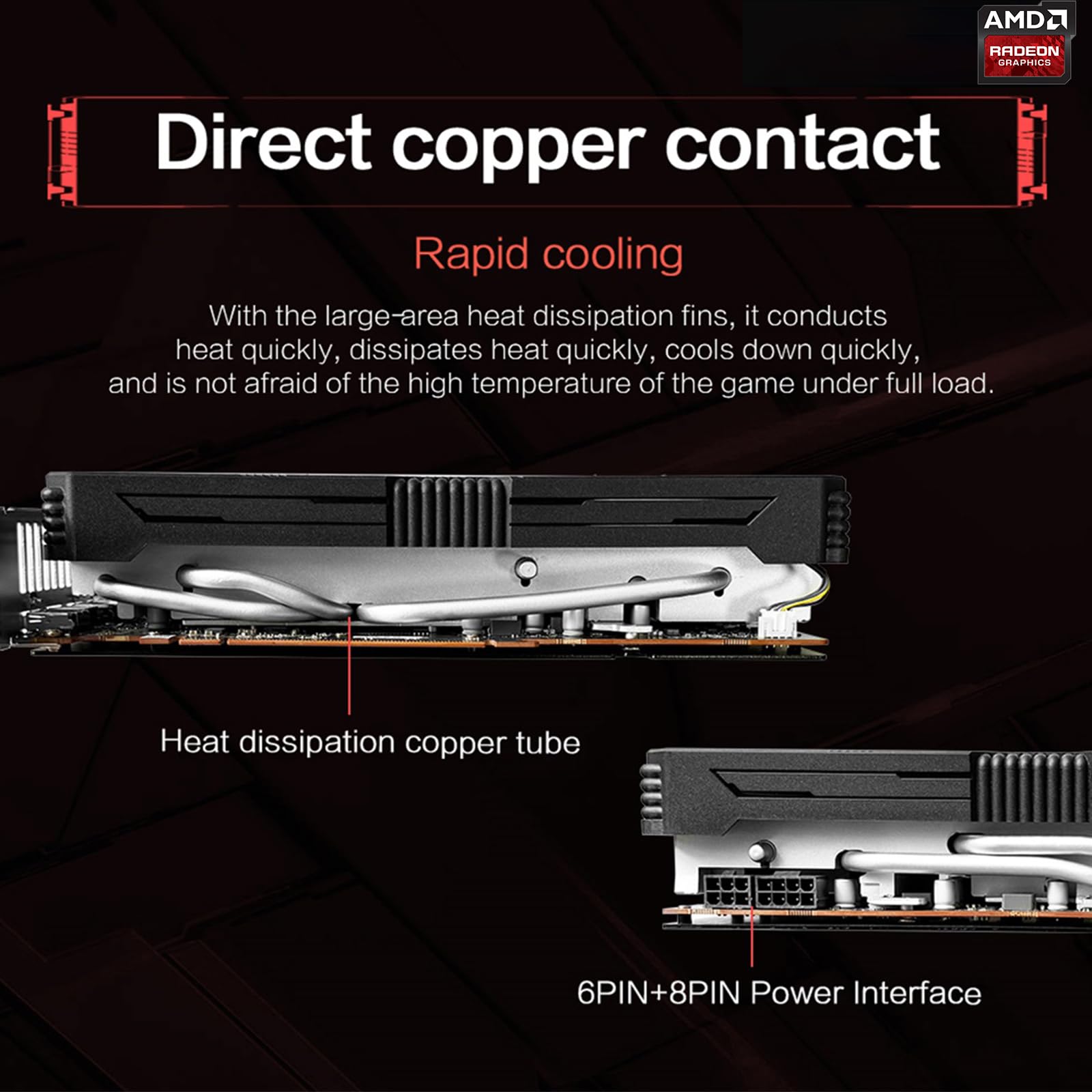 AMD Radeon Graphics

Direct copper contact

Rapid cooling

With the large-area heat dissipation fins, it conducts heat quickly, dissipates heat quickly, cools down quickly, and is not afraid of the high temperature of the game under full load.

Heat dissipation copper tube

6PIN+8PIN Power Interface