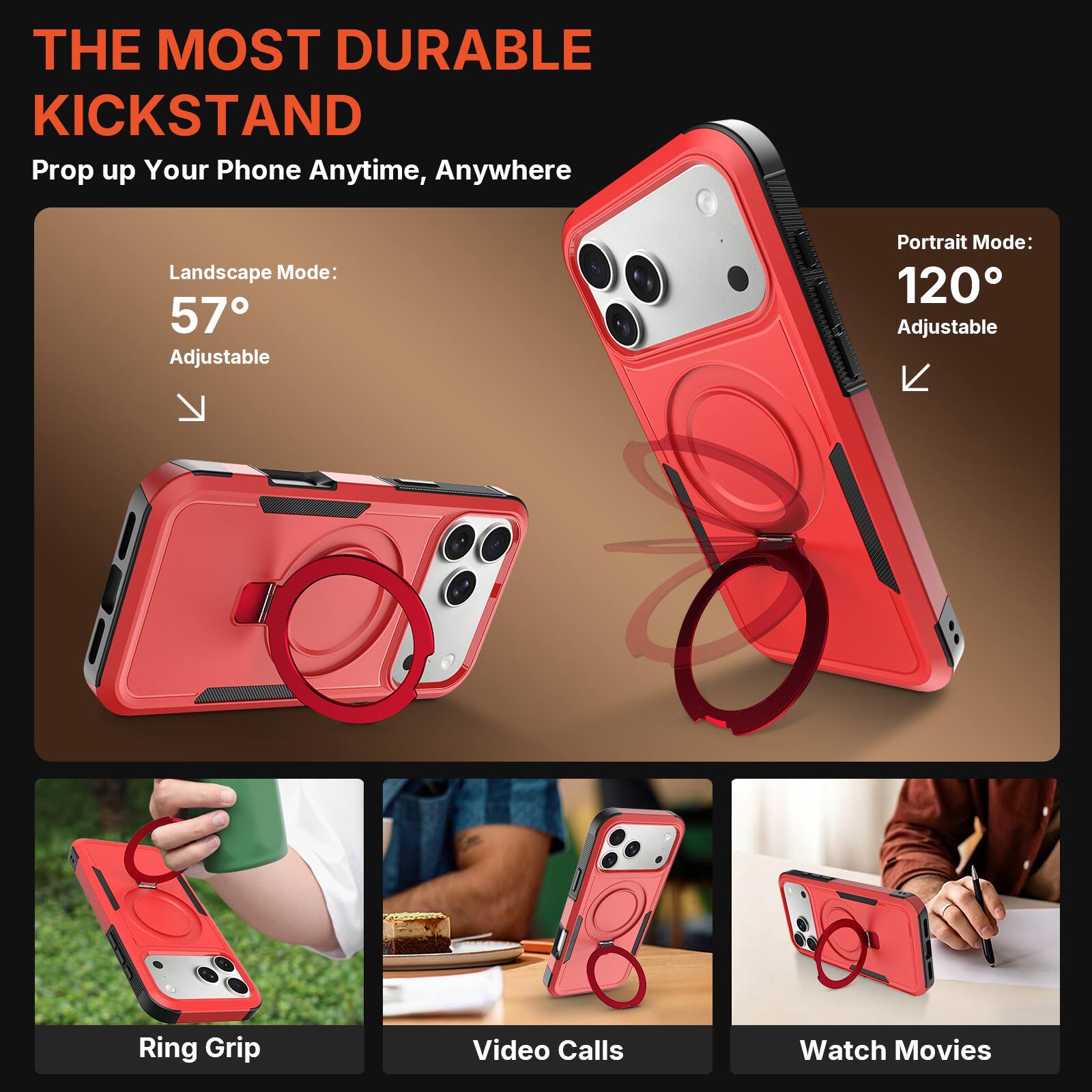 THE MOST DURABLE KICKSTAND  
Prop up Your Phone Anytime, Anywhere  

Landscape Mode: 57° Adjustable  
Portrait Mode: 120° Adjustable  

Ring Grip  
Video Calls  
Watch Movies
