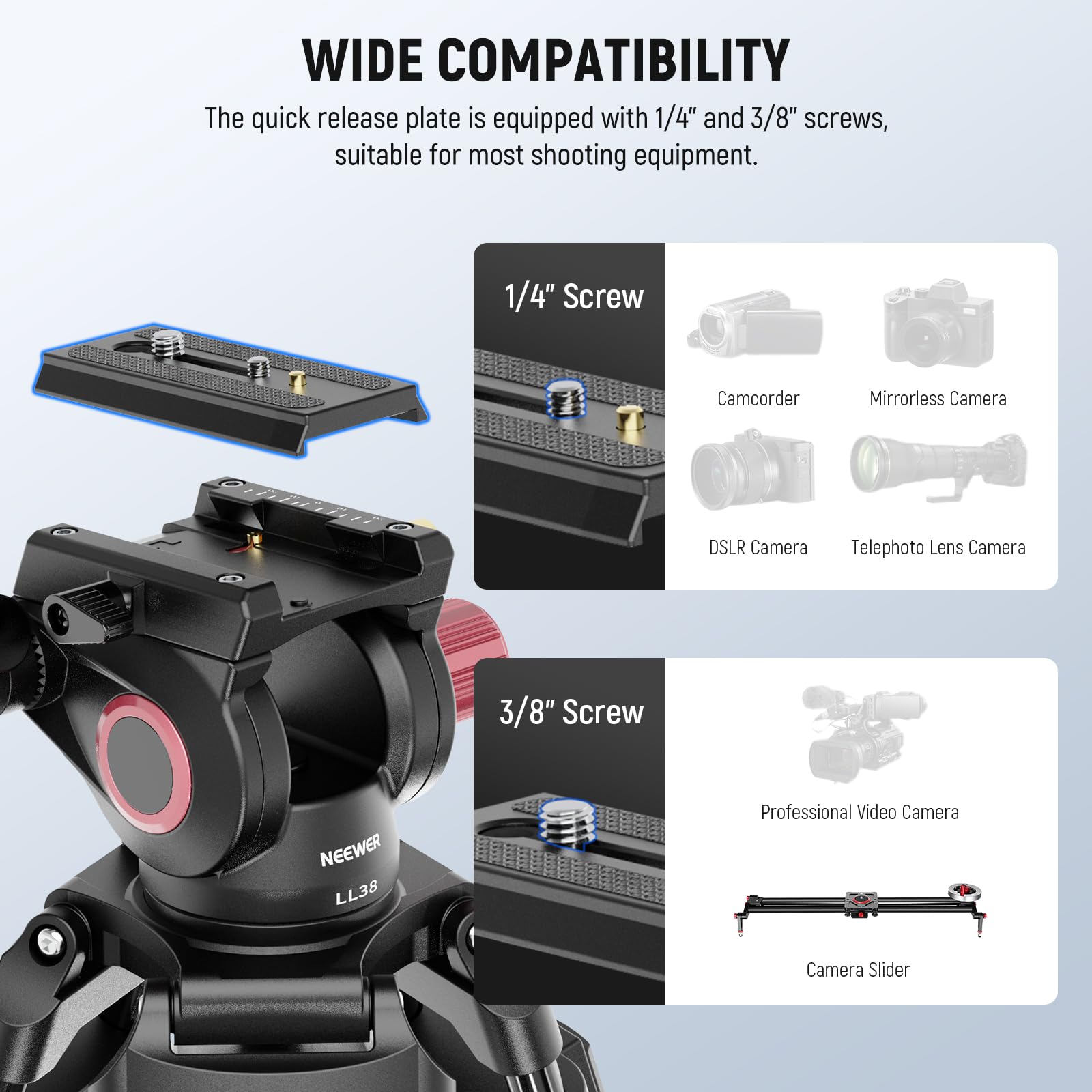 WIDE COMPATIBILITY

The quick release plate is equipped with 1/4" and 3/8" screws, suitable for most shooting equipment.

1/4" Screw
- Camcorder
- Mirrorless Camera
- DSLR Camera
- Telephoto Lens Camera

3/8" Screw
- Professional Video Camera
- Camera Slider
