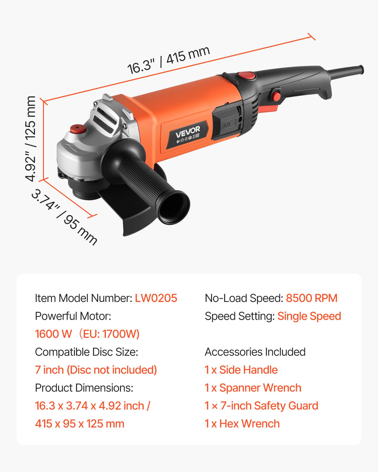 mm 125 / 4.92" 3.74" 95 mm

415 mm 16.3" I VAN VEVOR COCOLE

Item Model Number: LW0205
No-Load Speed: 8500 RPM
Powerful Motor: Speed Setting: Single Speed 1600 W (EU: 1700W)
Compatible Disc Size: Accessories Included 7 inch (Disc not included) 1x Side Handle
Product Dimensions: 1 X Spanner Wrench 16.3 X 3.74 X 4.92 inch 1 7-inch Safety Guard 415 X 95 X 125 mm 1 X Wrench