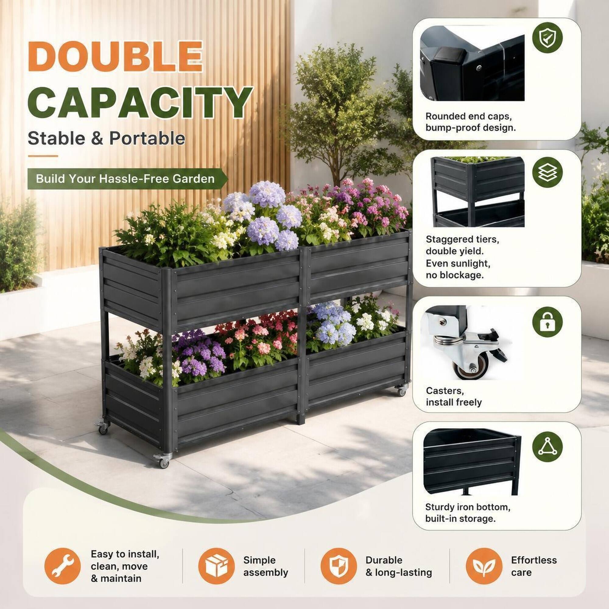 DOUBLE CAPACITY  
Stable & Portable  

Build Your Hassle-Free Garden  

- Rounded end caps, bump-proof design.  
- Staggered tiers, double yield. Even sunlight, no blockage.  
- Casters, install freely  
- Sturdy iron bottom, built-in storage.  

Easy to install, clean, move & maintain  
Simple assembly  
Durable & long-lasting  
Effortless care
