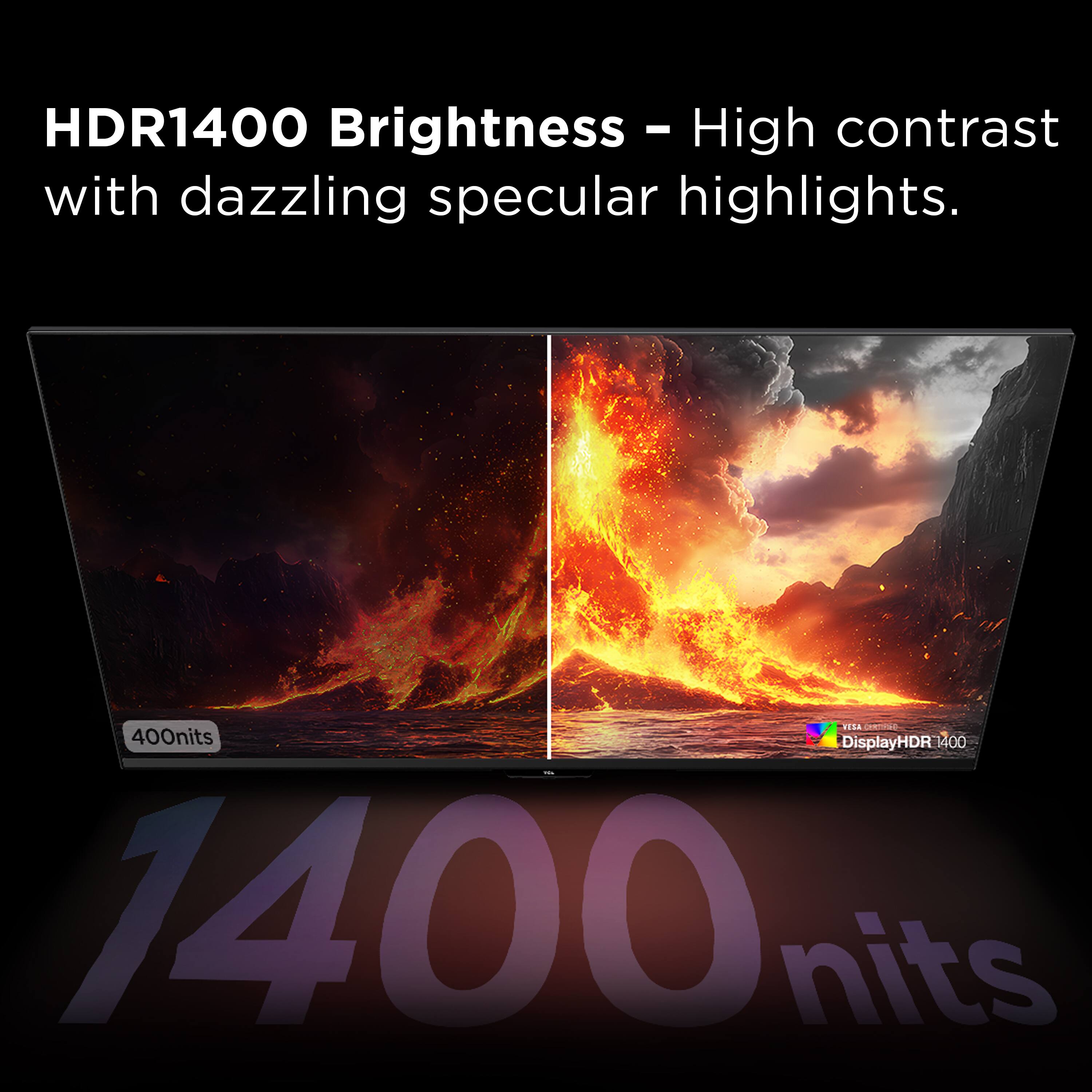 HDR1400 Brightness - High contrast with dazzling specular highlights.  
E.N 400nits  
DisplayHDR 1400  
1400 nits