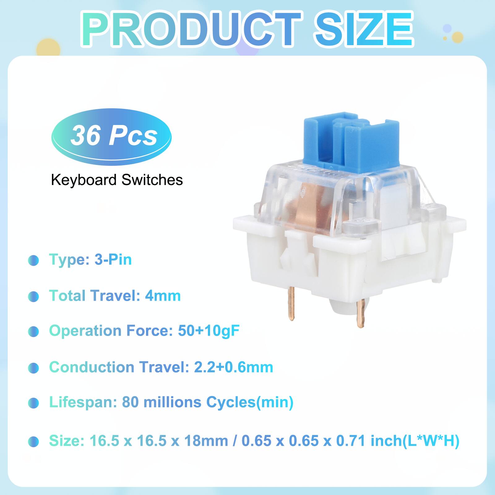 PRODUCT SIZE

36 Pcs Keyboard Switches

- Type: 3-Pin
- Total Travel: 4mm
- Operation Force: 50+10gF
- Conduction Travel: 2.2+0.6mm
- Lifespan: 80 millions Cycles(min)
- Size: 16.5 x 16.5 x 18mm / 0.65 x 0.65 x 0.71 inch(L*W*H)