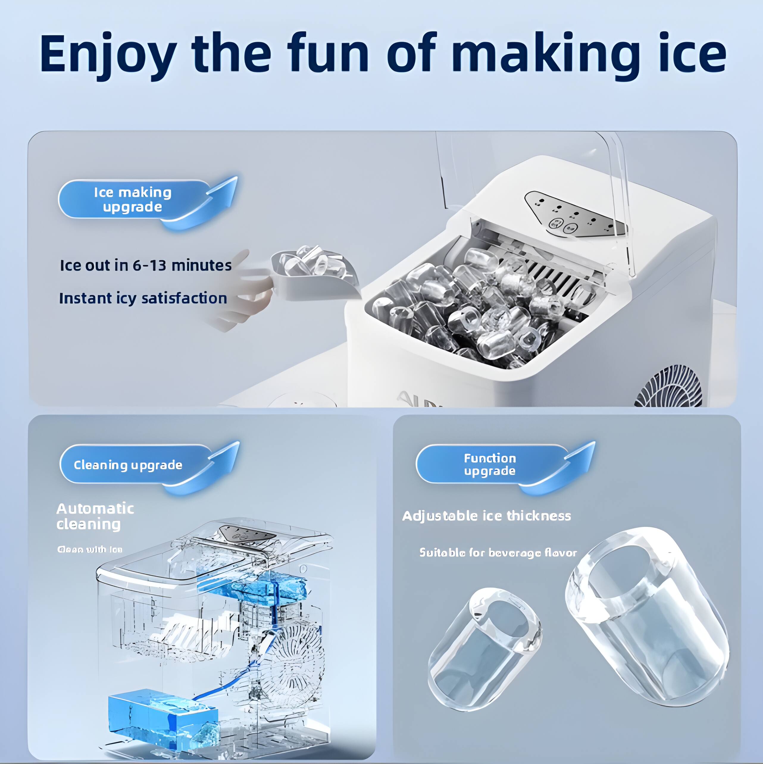 Enjoy the fun of making ice

Ice making upgrade
- Ice out in 6-13 minutes
- Instant icy satisfaction

Cleaning upgrade
- Automatic cleaning
- Clean with ice

Function upgrade
- Adjustable ice thickness
- Suitable for beverage flavor