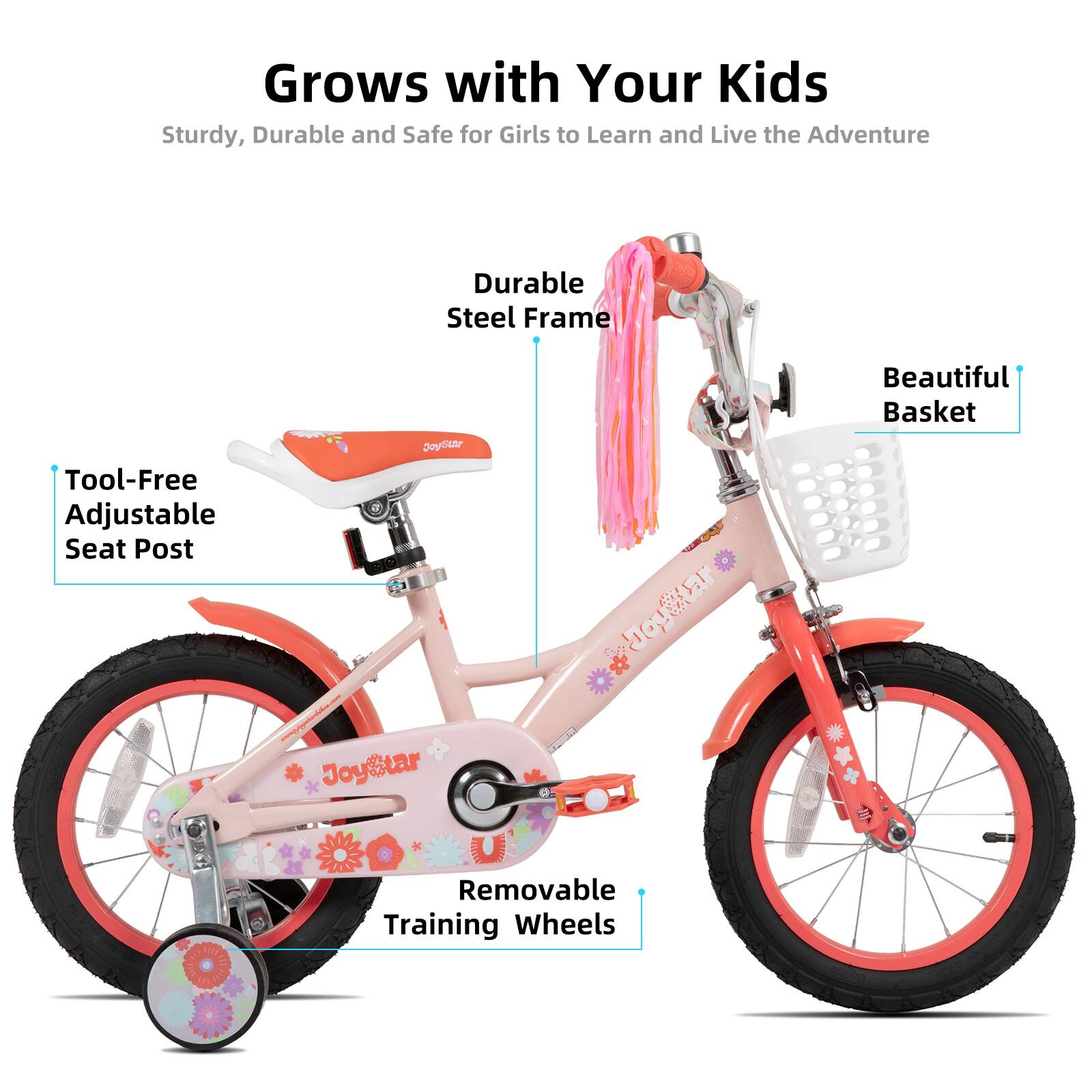 Grows with Your Kids  
Sturdy, Durable and Safe for Girls to Learn and Live the Adventure  

- Durable Steel Frame  
- Tool-Free Adjustable Seat Post  
- Beautiful Basket  
- Removable Training Wheels