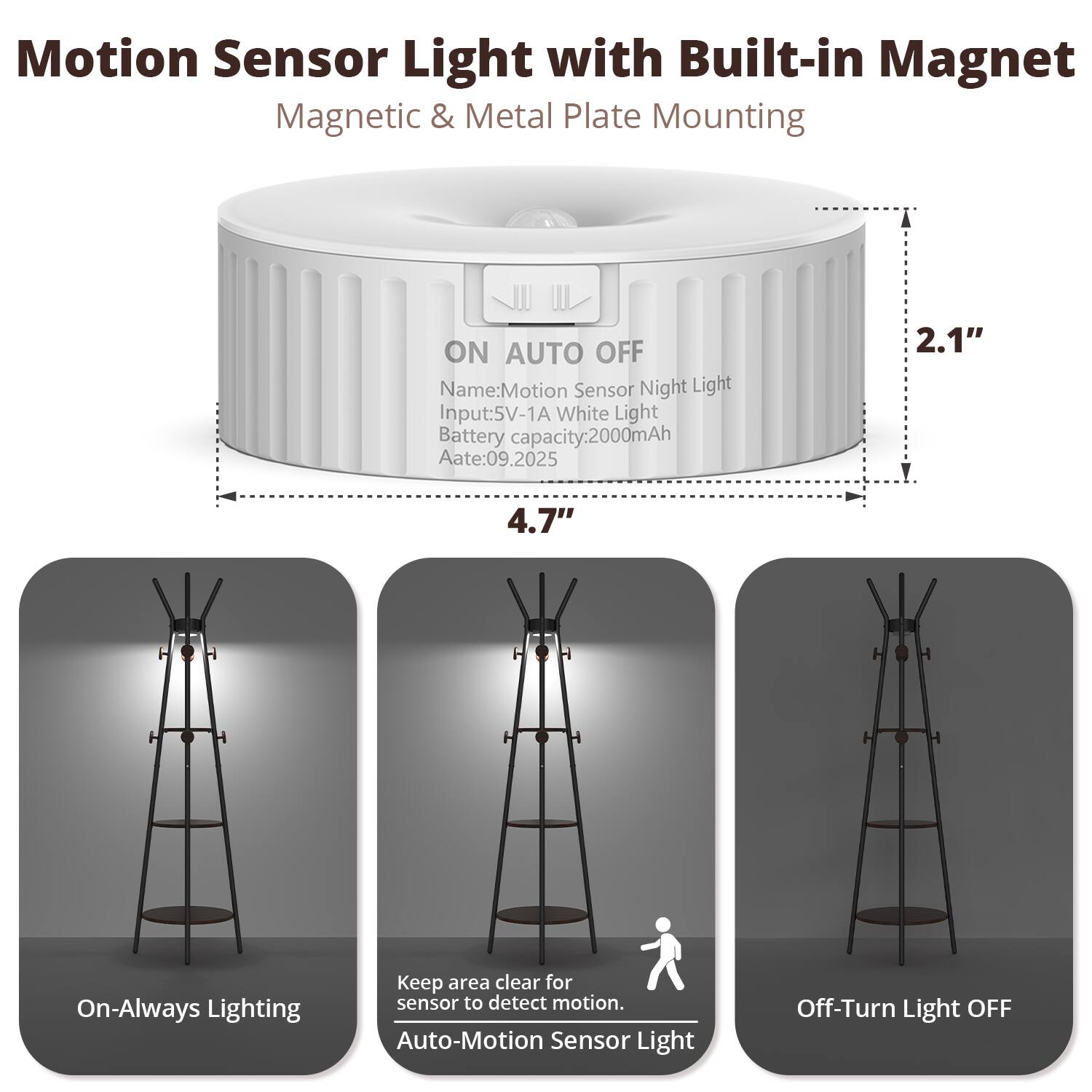Motion Sensor Light with Built-in Magnet  
Magnetic & Metal Plate Mounting  

ON AUTO OFF  

Name: Motion Sensor Night Light  
Input: 5V-1A White Light  
Battery capacity: 2000mAh  
Aate: 09.2025  

2.1"  
4.7"  

On-Always Lighting  
Keep area clear for sensor to detect motion.  
Auto-Motion Sensor Light  
Off-Turn Light OFF