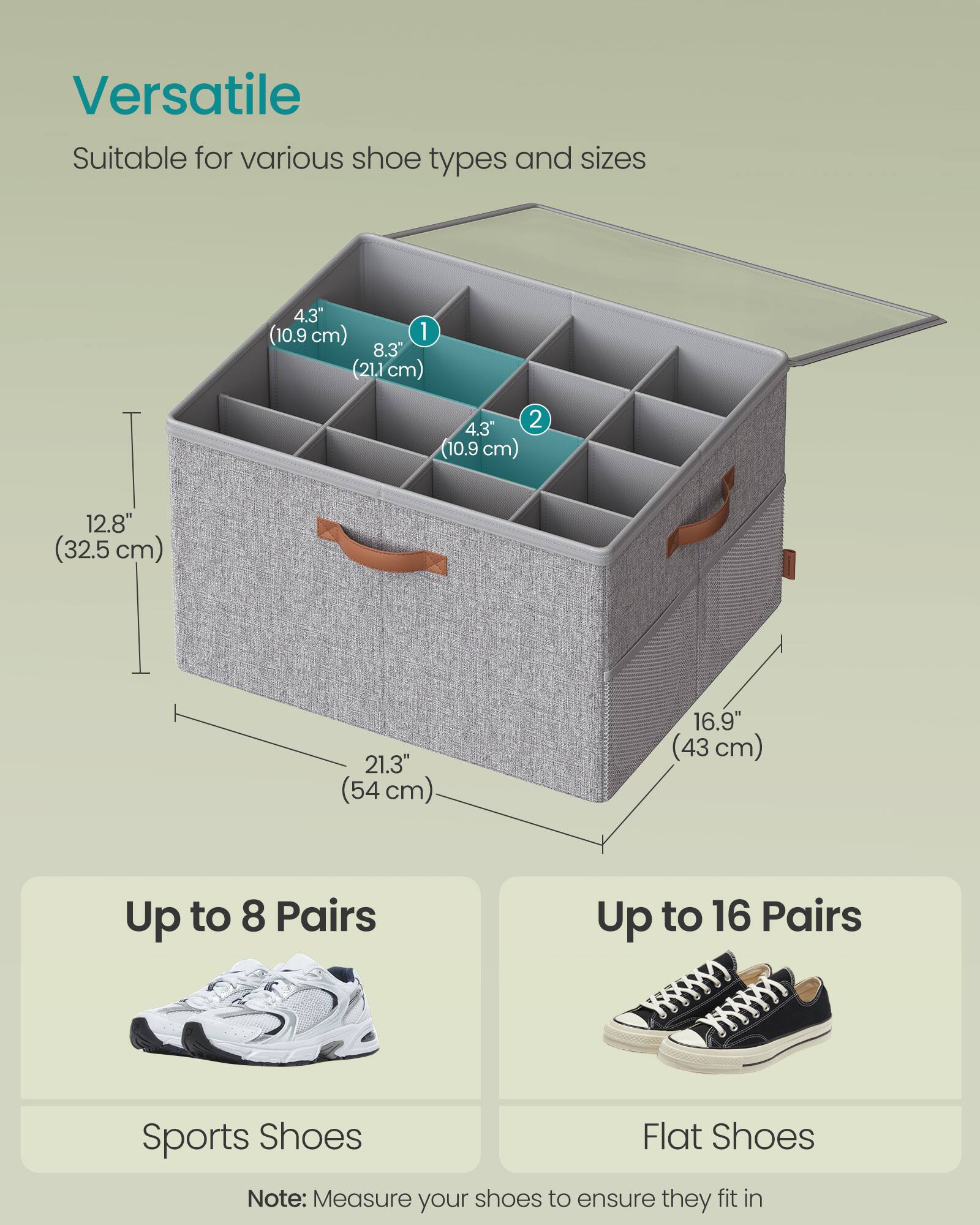 Versatile  
Suitable for various shoe types and sizes  

4.3" (10.9 cm)  
8.3" (21.1 cm)  
12.8" (32.5 cm)  
21.3" (54 cm)  
16.9" (43 cm)  

Up to 8 Pairs  
Sports Shoes  

Up to 16 Pairs  
Flat Shoes  

Note: Measure your shoes to ensure they fit in