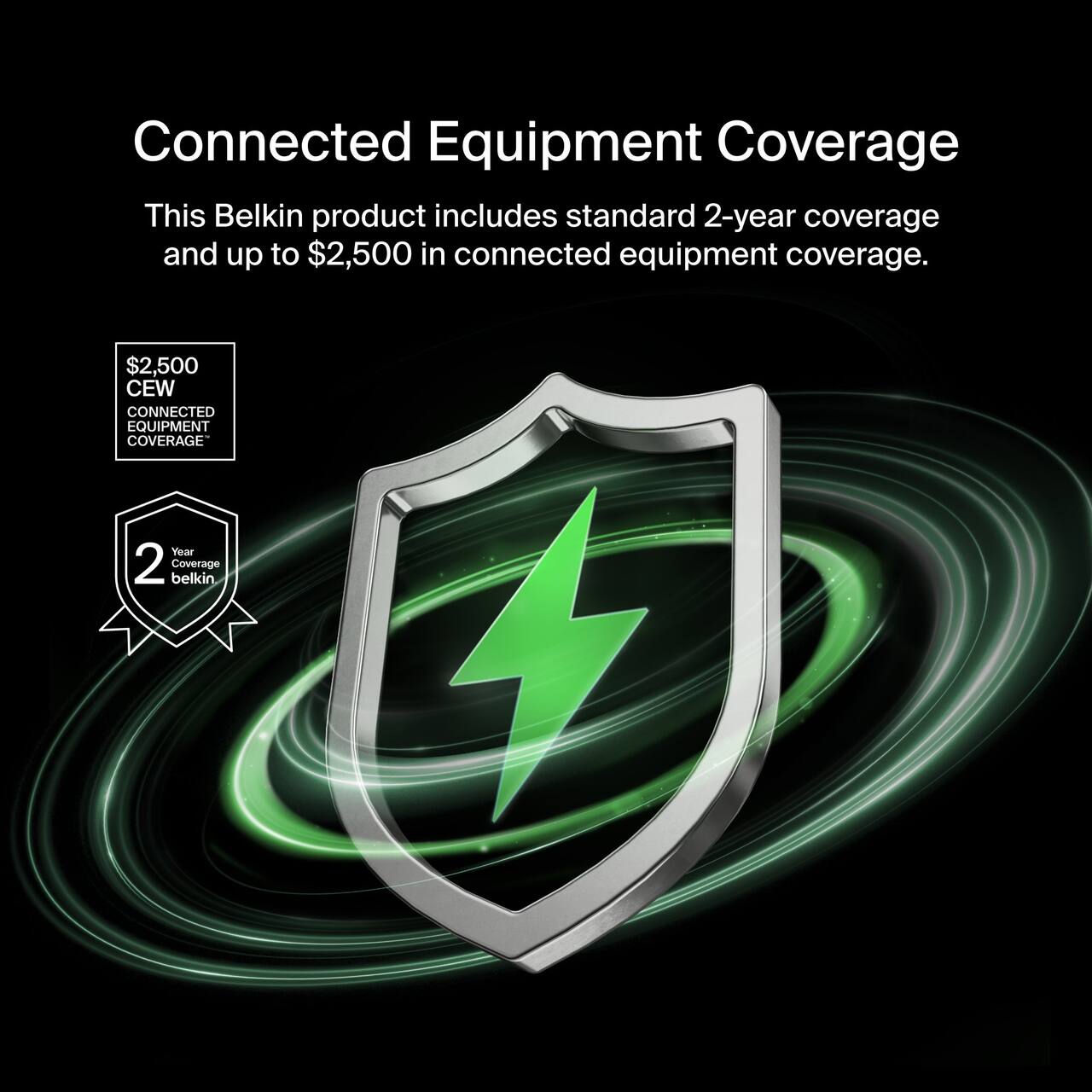 Connected Equipment Coverage

This Belkin product includes standard 2-year coverage and up to $2,500 in connected equipment coverage.

$2,500 CEW CONNECTED EQUIPMENT COVERAGE

2 Year Coverage belkin