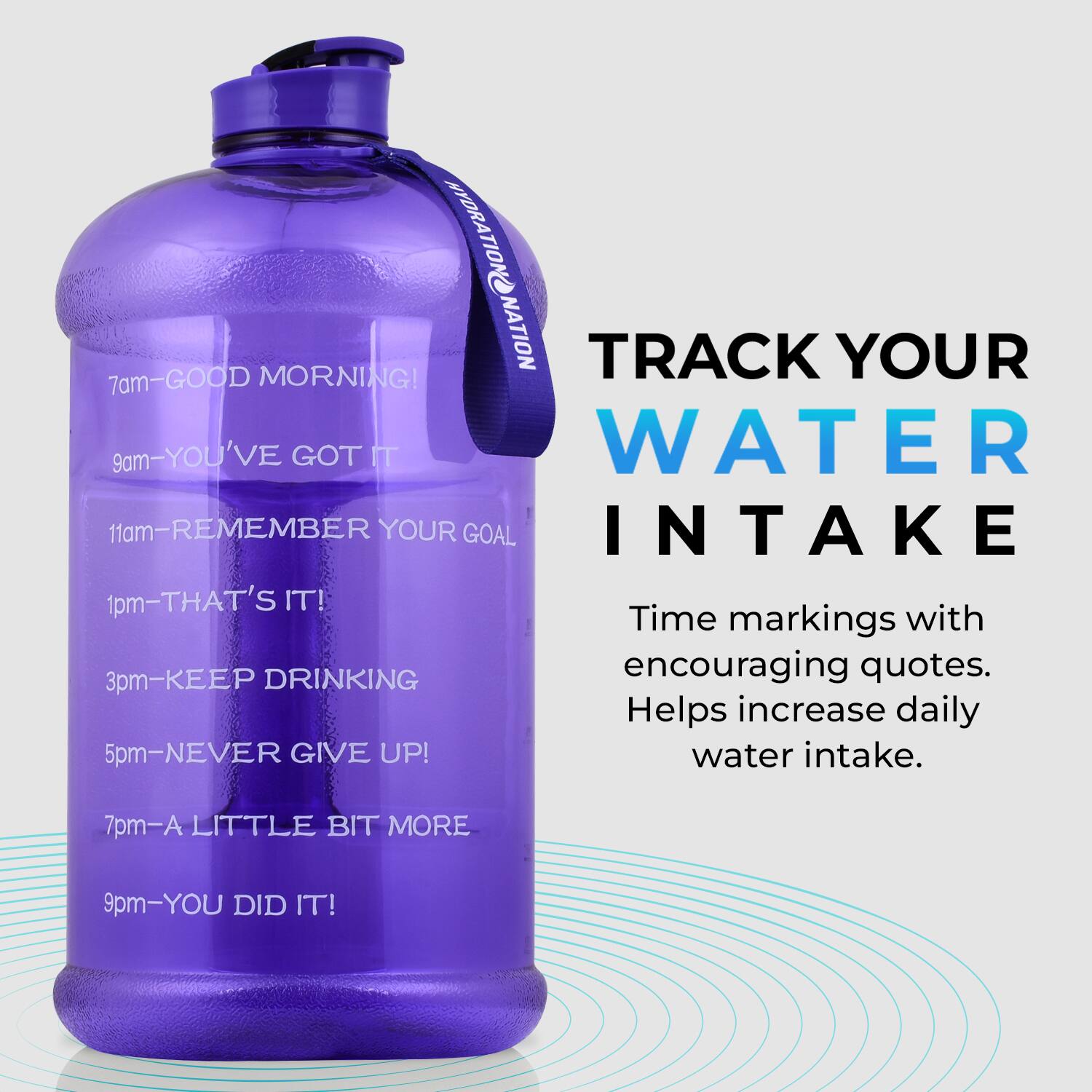 HYDRATION NATION

7am - GOOD MORNING!
9am - YOU'VE GOT IT
11am - REMEMBER YOUR GOAL
1pm - THAT'S IT!
3pm - KEEP DRINKING
5pm - NEVER GIVE UP!
7pm - A LITTLE BIT MORE
9pm - YOU DID IT!

TRACK YOUR WATER INTAKE

Time markings with encouraging quotes. Helps increase daily water intake.