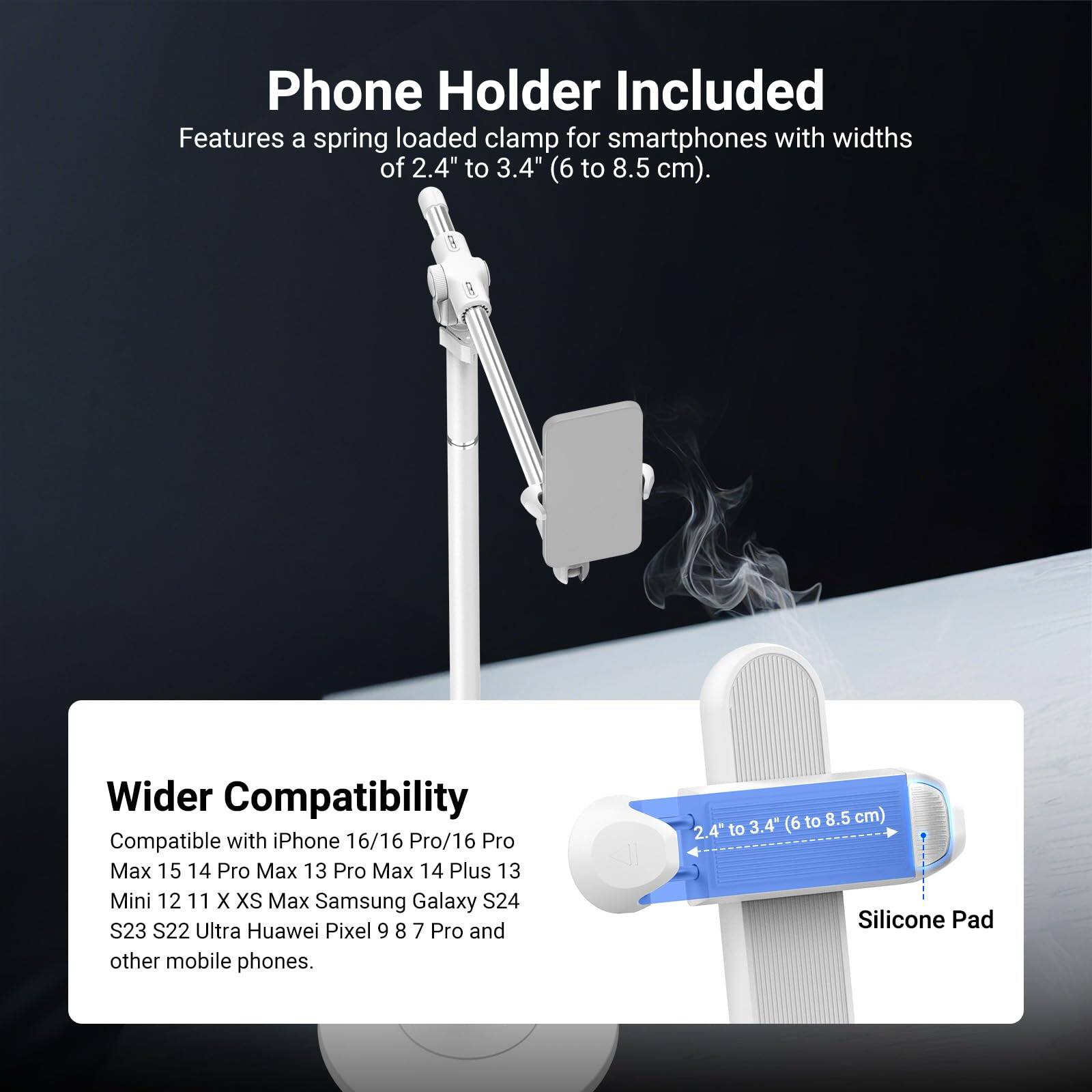 Phone Holder Included  
Features a spring loaded clamp for smartphones with widths of 2.4" to 3.4" (6 to 8.5 cm).  

Wider Compatibility  
Compatible with iPhone 16/16 Pro/16 Pro Max 15 14 Pro Max 13 Pro Max 14 Plus 13 Mini 12 11 X XS Max Samsung Galaxy S24 S23 S22 Ultra Huawei Pixel 9 8 7 Pro and other mobile phones.  

2.4" to 3.4" (6 to 8.5 cm)  
Silicone Pad