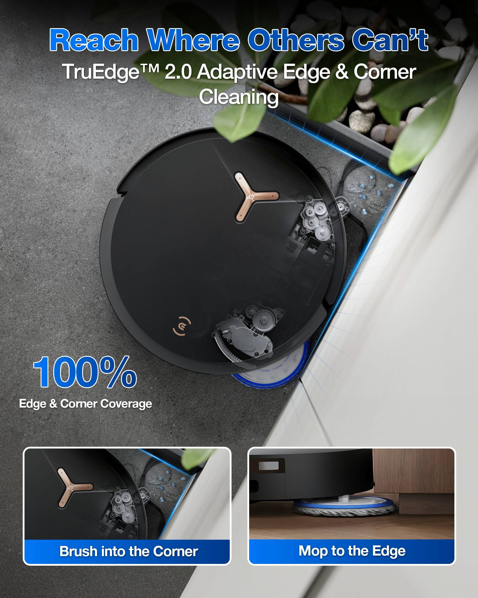 Reach Where Others Can't  
TruEdge™ 2.0 Adaptive Edge & Corner Cleaning  

100% Edge & Corner Coverage  

Brush into the Corner  
Mop to the Edge