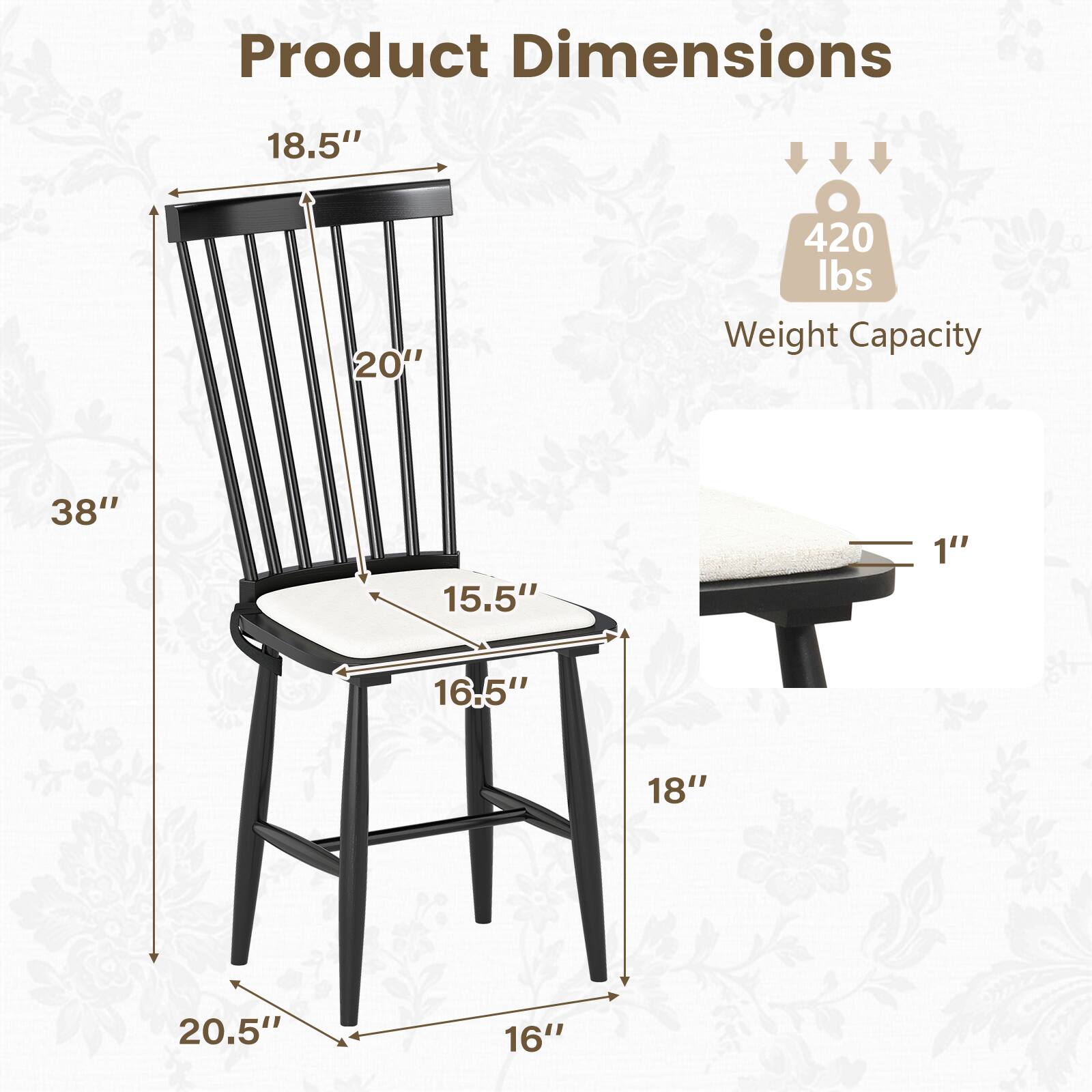 Product Dimensions  
- Height: 38"  
- Seat Height: 18"  
- Seat Depth: 15.5"  
- Seat Width: 18.5"  
- Back Height: 20"  
- Overall Width: 20.5"  
- Overall Depth: 16"  
- Leg Width: 1"  

Weight Capacity: 420 lbs