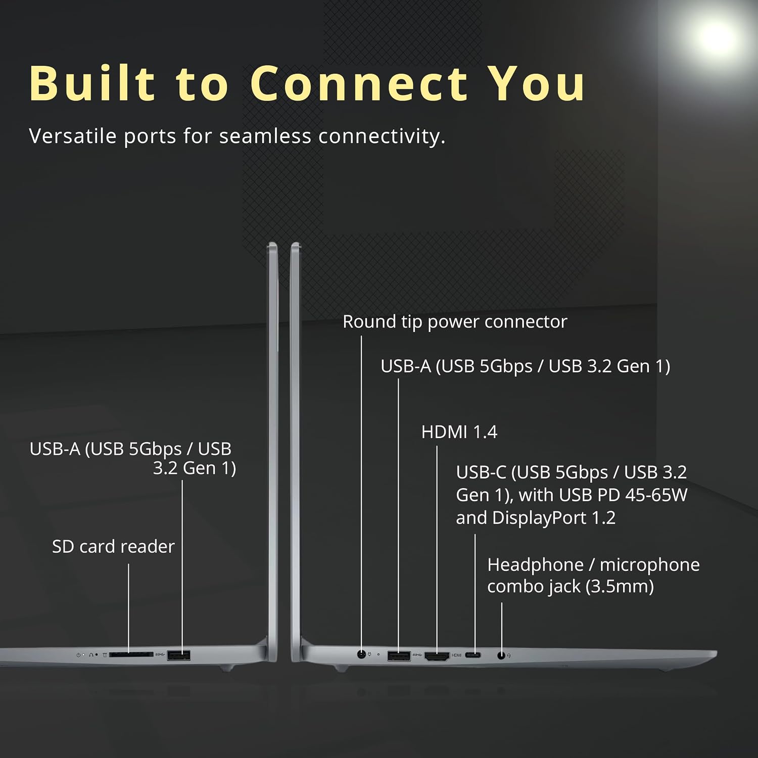 Built to Connect You  
Versatile ports for seamless connectivity.  

- Round tip power connector  
- USB-A (USB 5Gbps / USB 3.2 Gen 1)  
- USB-A (USB 5Gbps / USB 3.2 Gen 1)  
- SD card reader  
- HDMI 1.4  
- USB-C (USB 5Gbps / USB 3.2 Gen 1), with USB PD 45-65W and DisplayPort 1.2  
- Headphone / microphone combo jack (3.5mm)