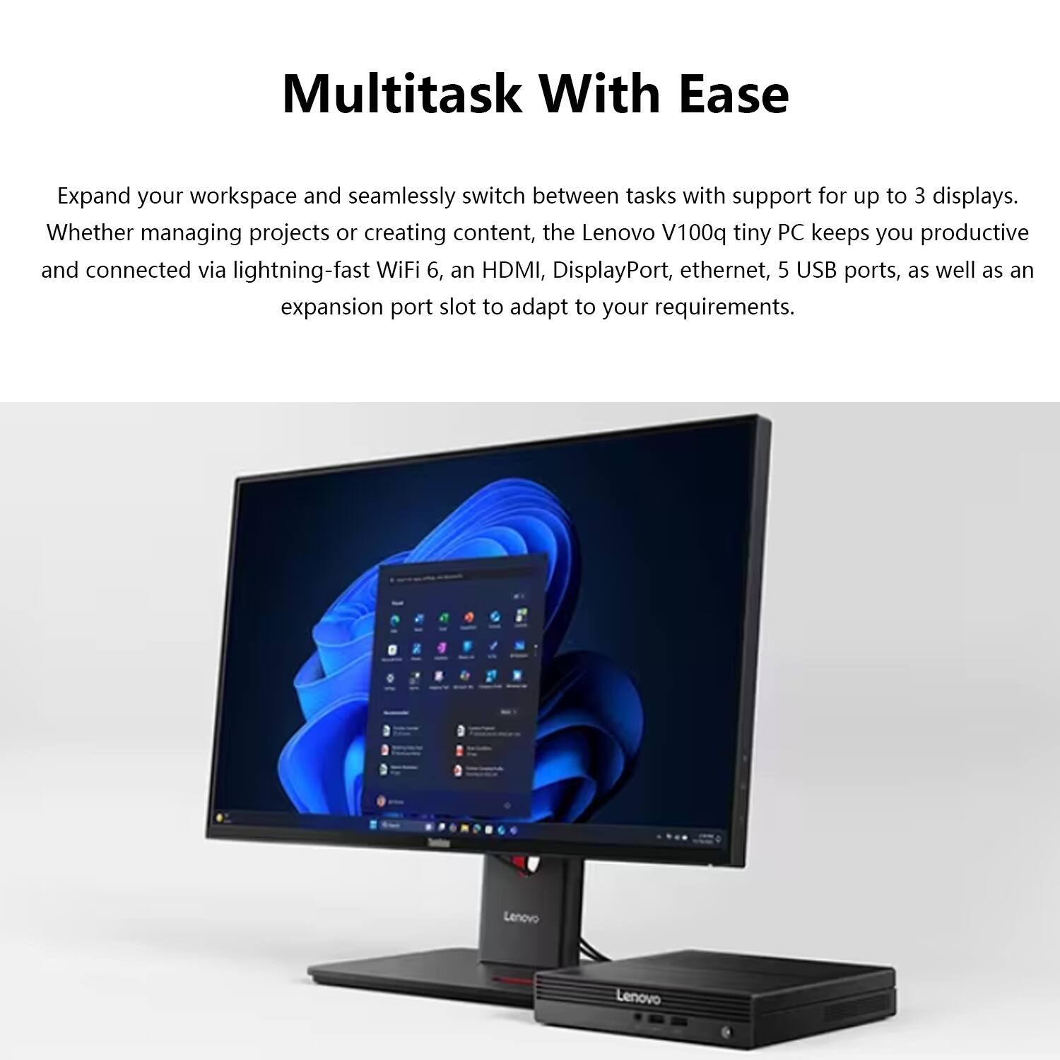 Multitask With Ease

Expand your workspace and seamlessly switch between tasks with support for up to 3 displays. Whether managing projects or creating content, the Lenovo V100q tiny PC keeps you productive and connected via lightning-fast WiFi 6, an HDMI, DisplayPort, ethernet, 5 USB ports, as well as an expansion port slot to adapt to your requirements.
