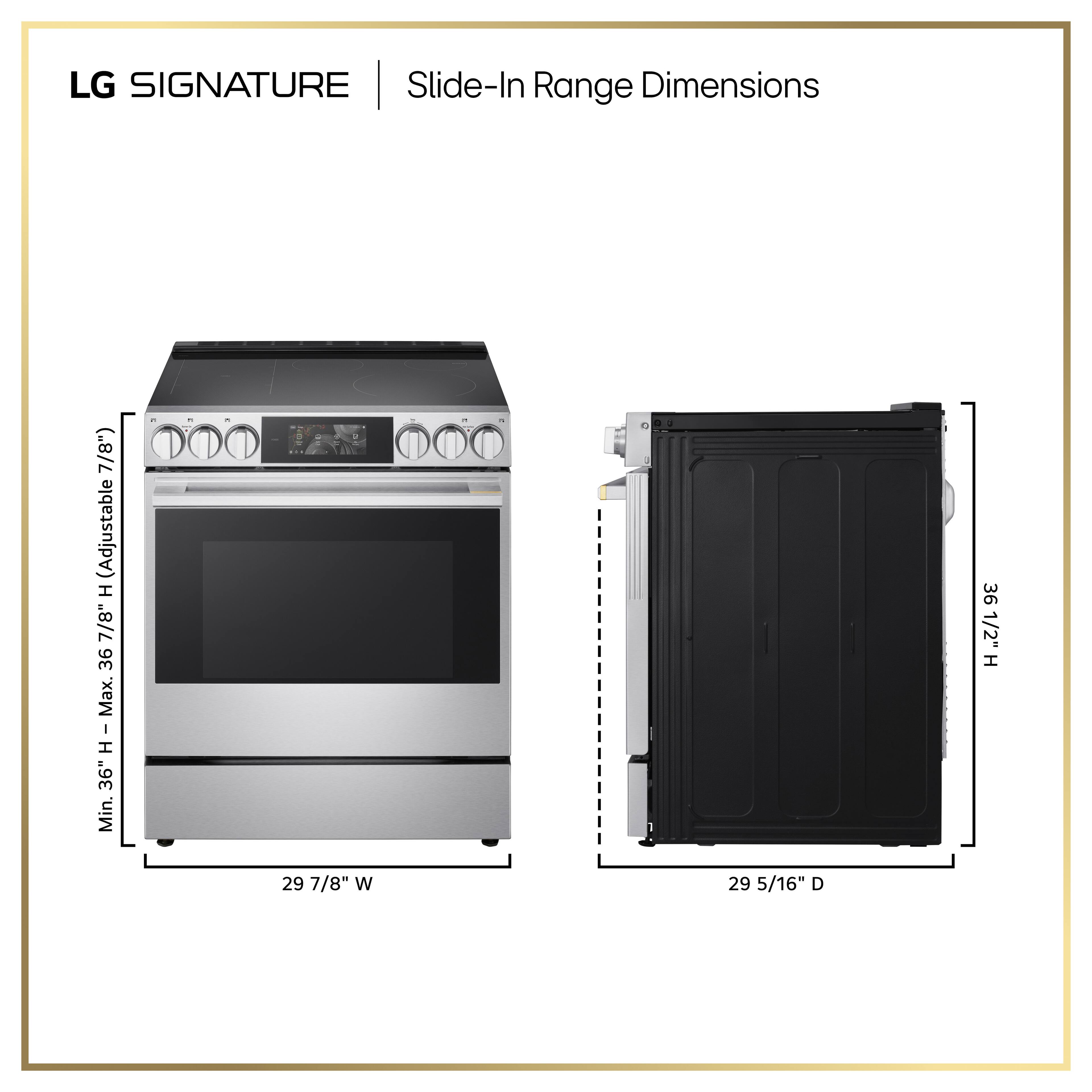 LG SIGNATURE | Slide-In Range Dimensions

- Height: 36 1/2" (Adjustable H 7/8")
- Minimum Height: 36"
- Width: 29 7/8"
- Depth: 29 5/16"