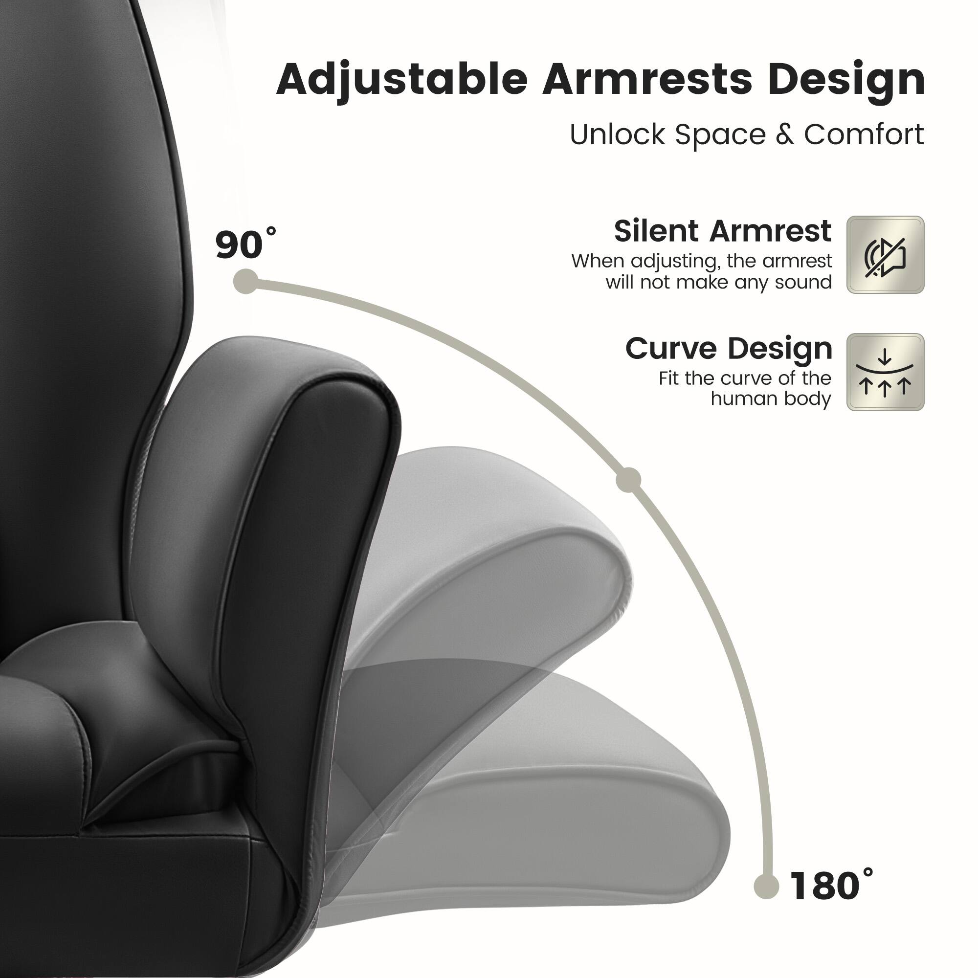 Adjustable Armrests Design  
Unlock Space & Comfort  

90° Silent Armrest  
When adjusting, the armrest will not make any sound  

Curve Design  
Fit the curve of the human body  

180°