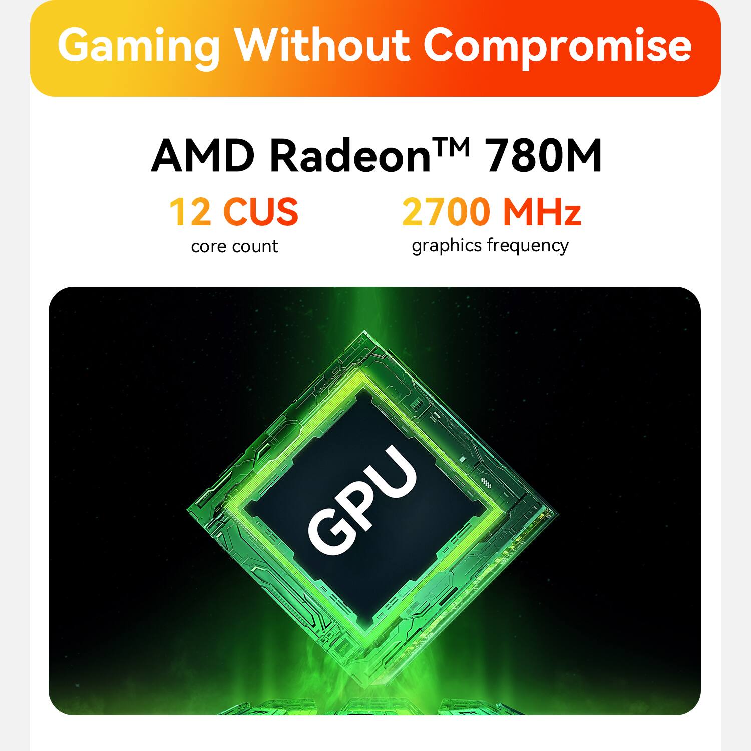 Gaming Without Compromise  
AMD Radeon™ 780M  
12 CUS  
2700 MHz  
core count  
graphics frequency  
GPU