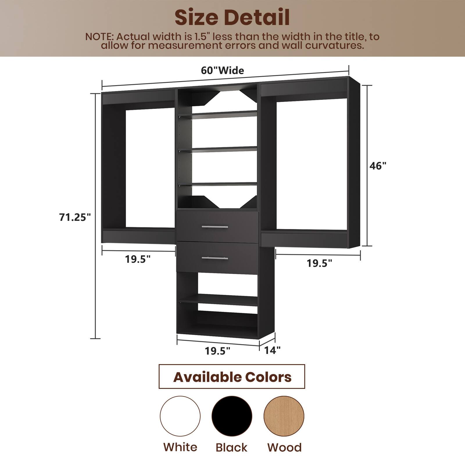 **Size Detail**

NOTE: Actual width is 1.5" less than the width in the title, to allow for measurement errors and wall curvatures.

- 60" Wide
- 71.25" Height
- 46" Depth
- 19.5" Shelf Depth
- 19.5" Drawer Depth
- 14" Drawer Height

**Available Colors**

- White
- Black
- Wood