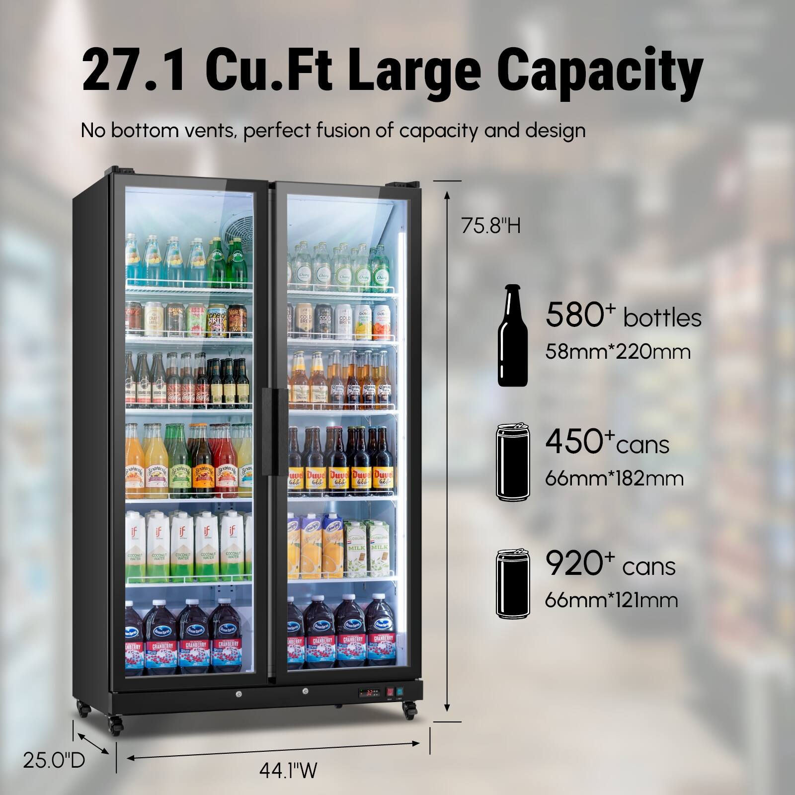 27.1 Cu.Ft Large Capacity  
No bottom vents, perfect fusion of capacity and design  
75.8"H  
580+ bottles 58mm*220mm  
450+ cans 66mm*182mm  
920+ cans 66mm*121mm  
25.0"D 44.1"W