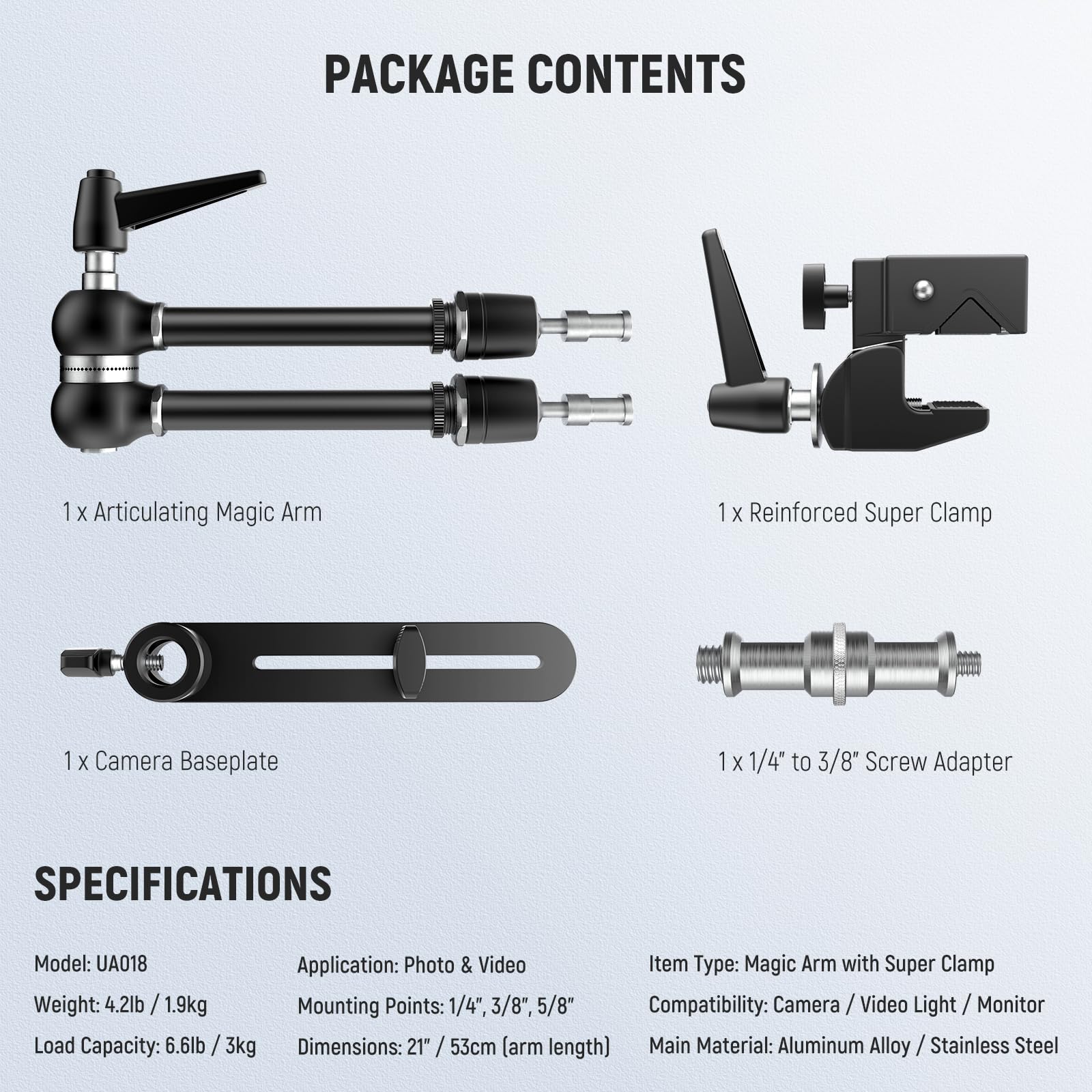 PACKAGE CONTENTS  
1 X Articulating Magic Arm  
1 X Reinforced Super Clamp  
1 X Camera Baseplate  
1 X 1/4" to 3/8" Screw Adapter  

SPECIFICATIONS  
Model: UA018  
Application: Photo & Video  
Item Type: Magic Arm with Super Clamp  
Weight: 4.2lb / 1.9kg  
Mounting Points: 1/4", 3/8", 5/8"  
Compatibility: Camera / Video Light / Monitor  
Load Capacity: 6.6lb / 3kg  
Dimensions: 21" / 53cm (arm length)  
Main Material: Aluminum Alloy / Stainless Steel