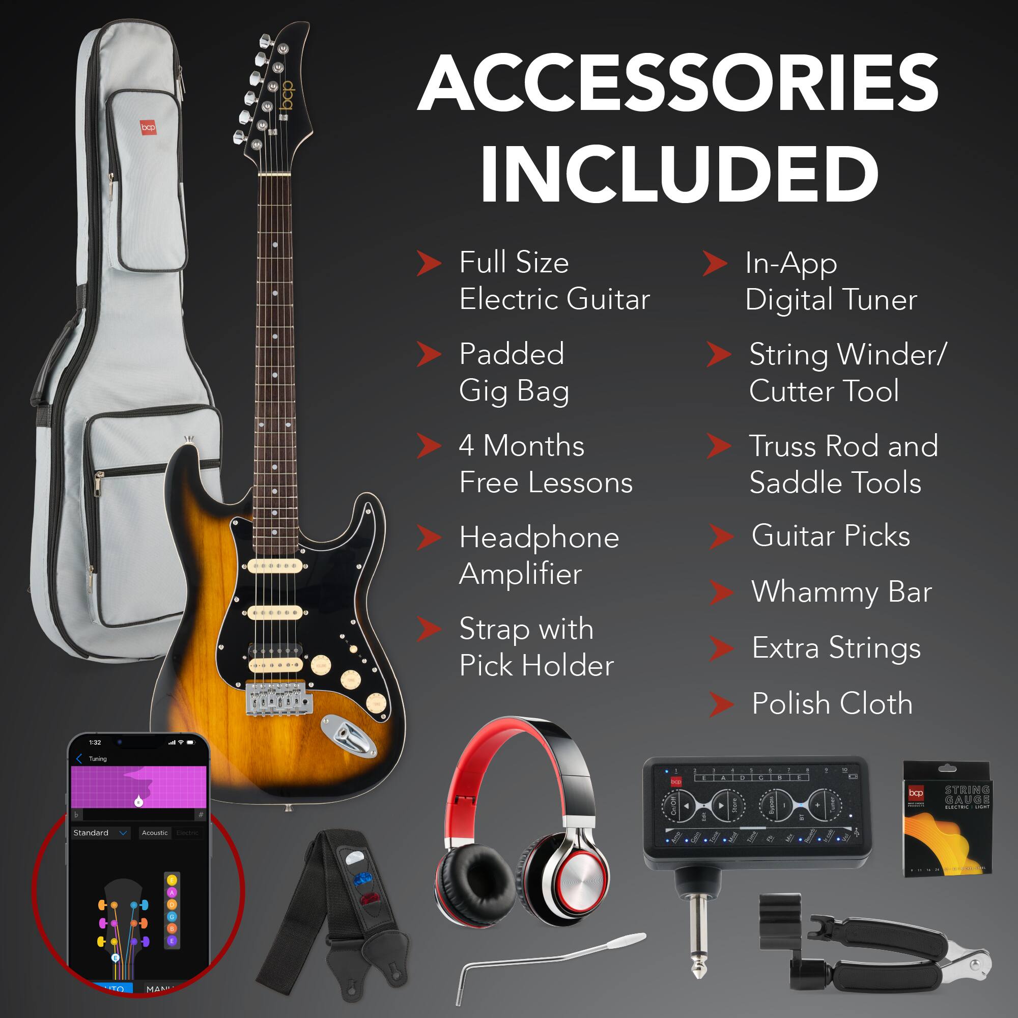 **ACCESSORIES INCLUDED**

- Full Size Electric Guitar
- Padded Gig Bag
- 4 Months Free Lessons
- Headphone Amplifier
- Strap with Pick Holder
- In-App Digital Tuner
- String Winder/ Cutter Tool
- Truss Rod and Saddle Tools
- Guitar Picks
- Whammy Bar
- Extra Strings
- Polish Cloth