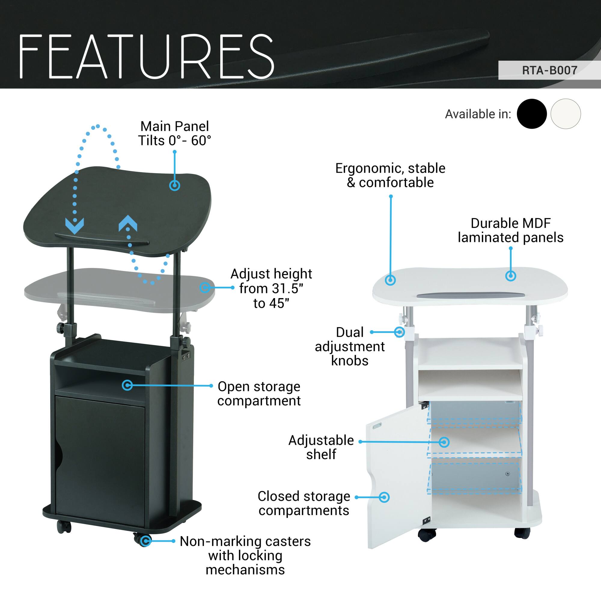 **FEATURES**

- **Main Panel Tilts 0°-60°**
- **Adjust height from 31.5" to 45"**
- **Dual adjustment knobs**
- **Open storage compartment**
- **Adjustable shelf**
- **Closed storage compartments**
- **Non-marking casters with locking mechanisms**
- **Ergonomic, stable & comfortable**
- **Durable MDF laminated panels**
- **Available in:** [Color options]

**RTA-B007**