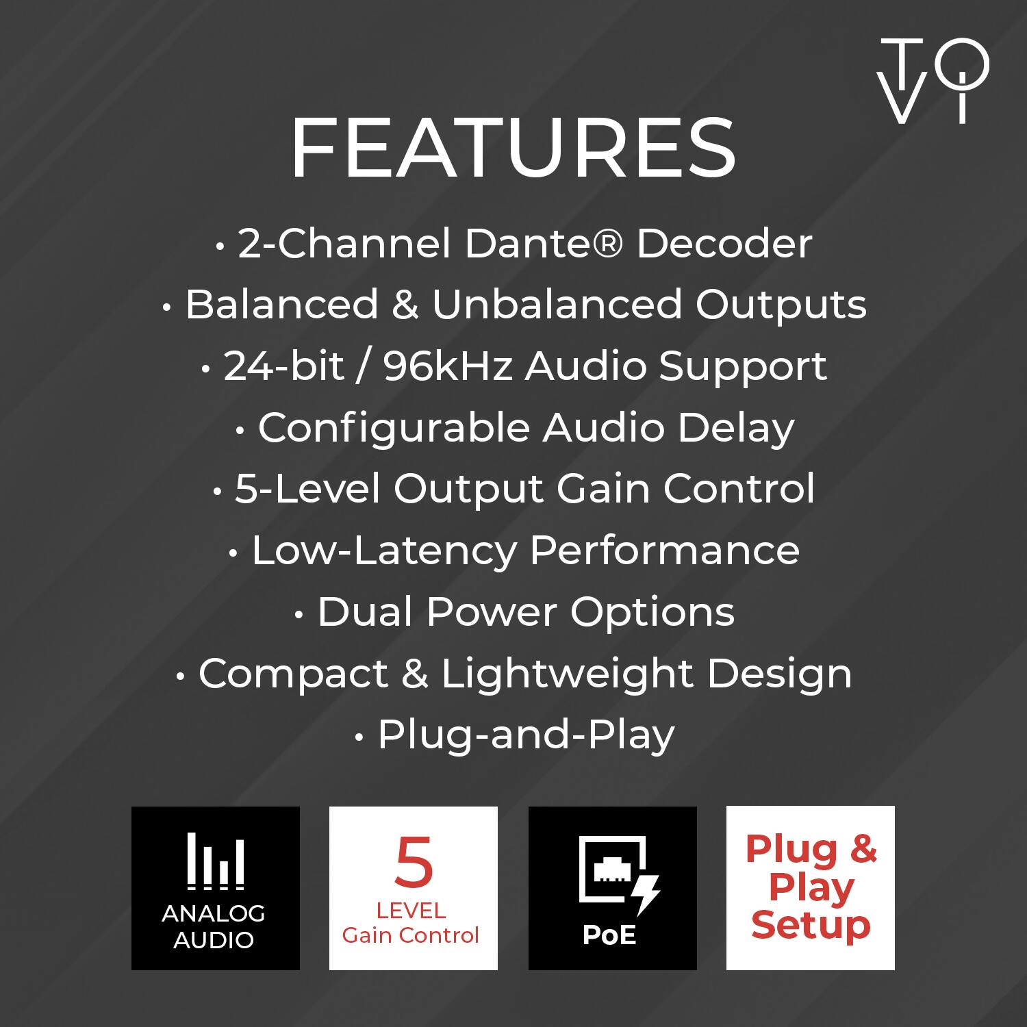 FEATURES

- 2-Channel Dante® Decoder
- Balanced & Unbalanced Outputs
- 24-bit / 96kHz Audio Support
- Configurable Audio Delay
- 5-Level Output Gain Control
- Low-Latency Performance
- Dual Power Options
- Compact & Lightweight Design
- Plug-and-Play

ANALOG AUDIO
5 LEVEL Gain Control
PoE
Plug & Play Setup