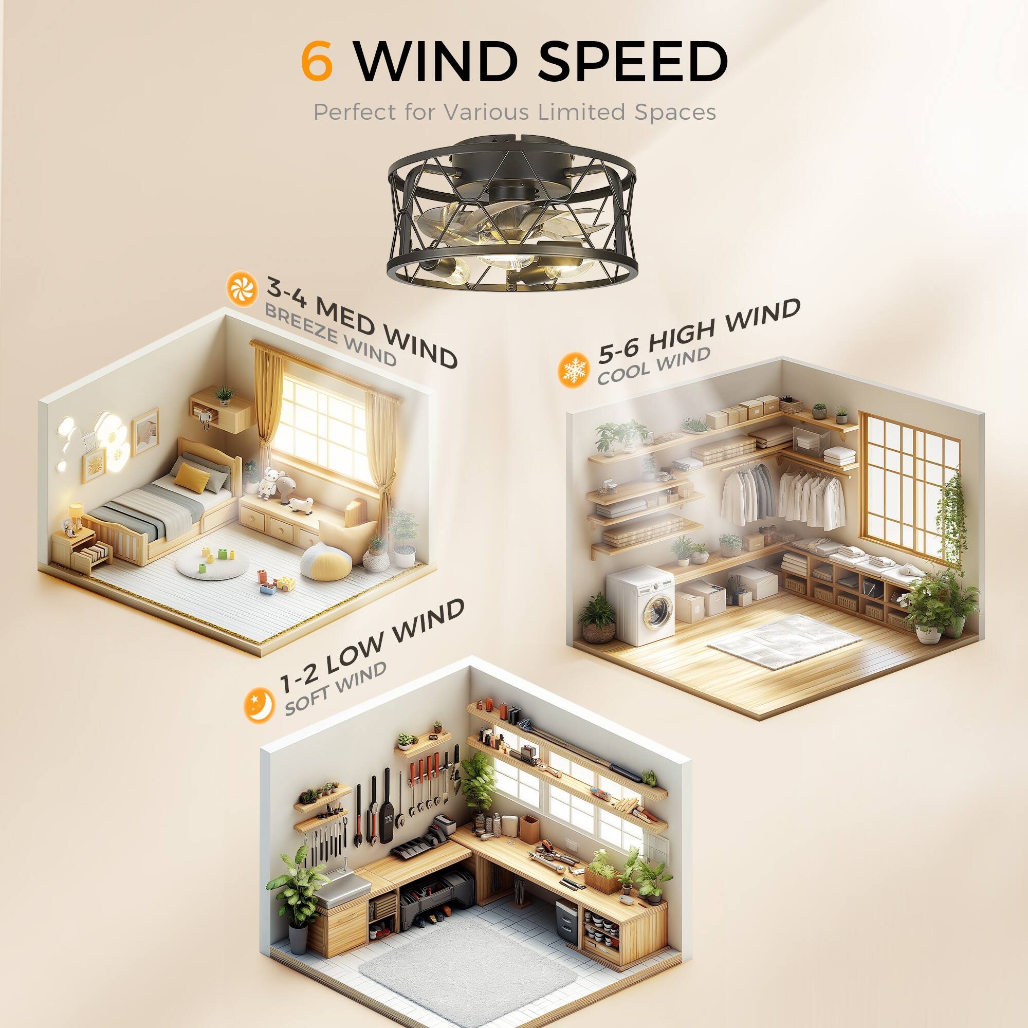 6 WIND SPEED  
Perfect for Various Limited Spaces  

1-2 LOW WIND  
SOFT WIND  

3-4 MED WIND  
BREEZE WIND  

5-6 HIGH WIND  
COOL WIND