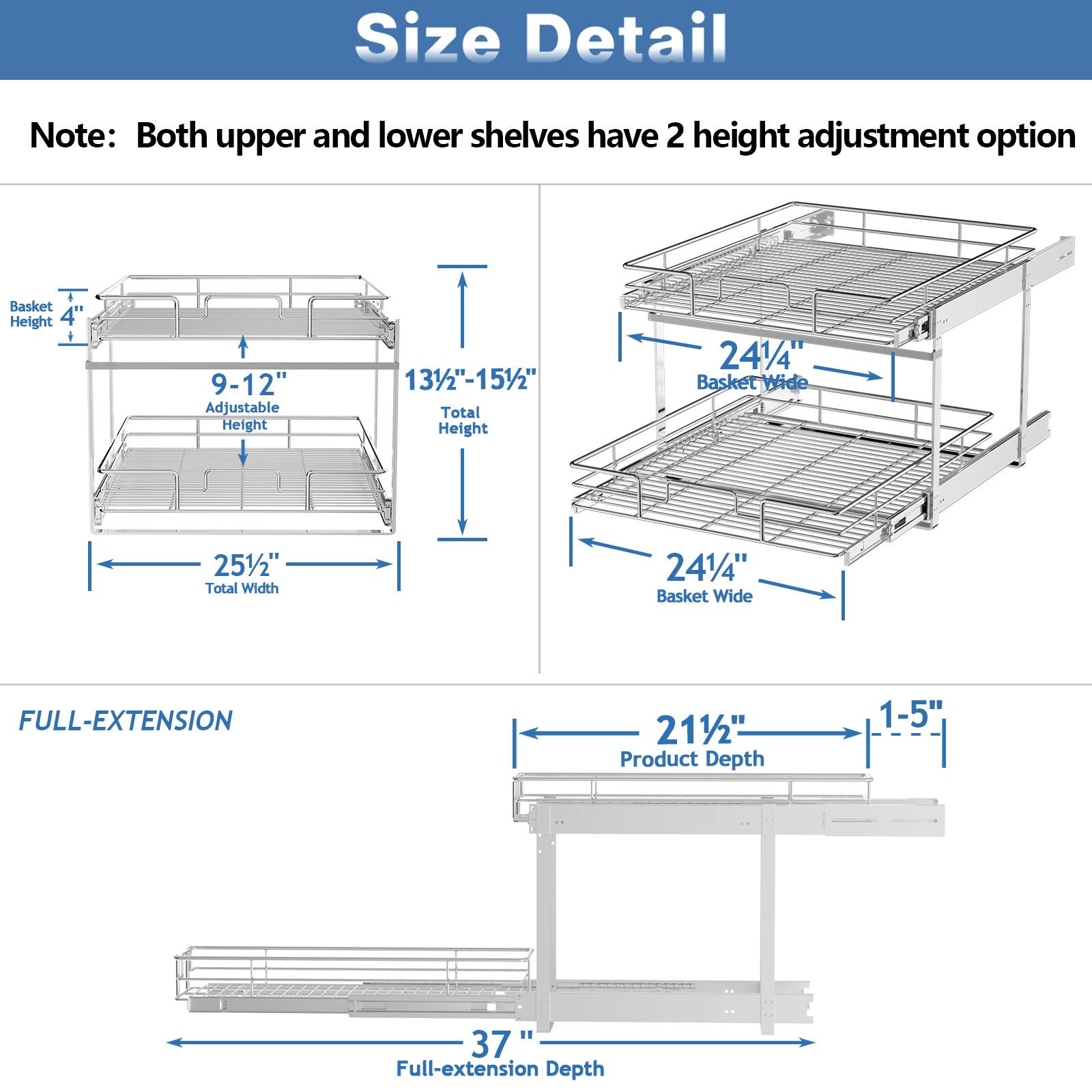 Size Detail

Note: Both upper and lower shelves have 2 height adjustment option

Basket Height 4"

9-12" Adjustable Height

131/2"-151/2" Total Height

241/4" Basket Wide

251/2" Total Width

241/4" Basket Wide

FULL-EXTENSION

211/2" Product Depth

1-5"

37 Full-extension Depth