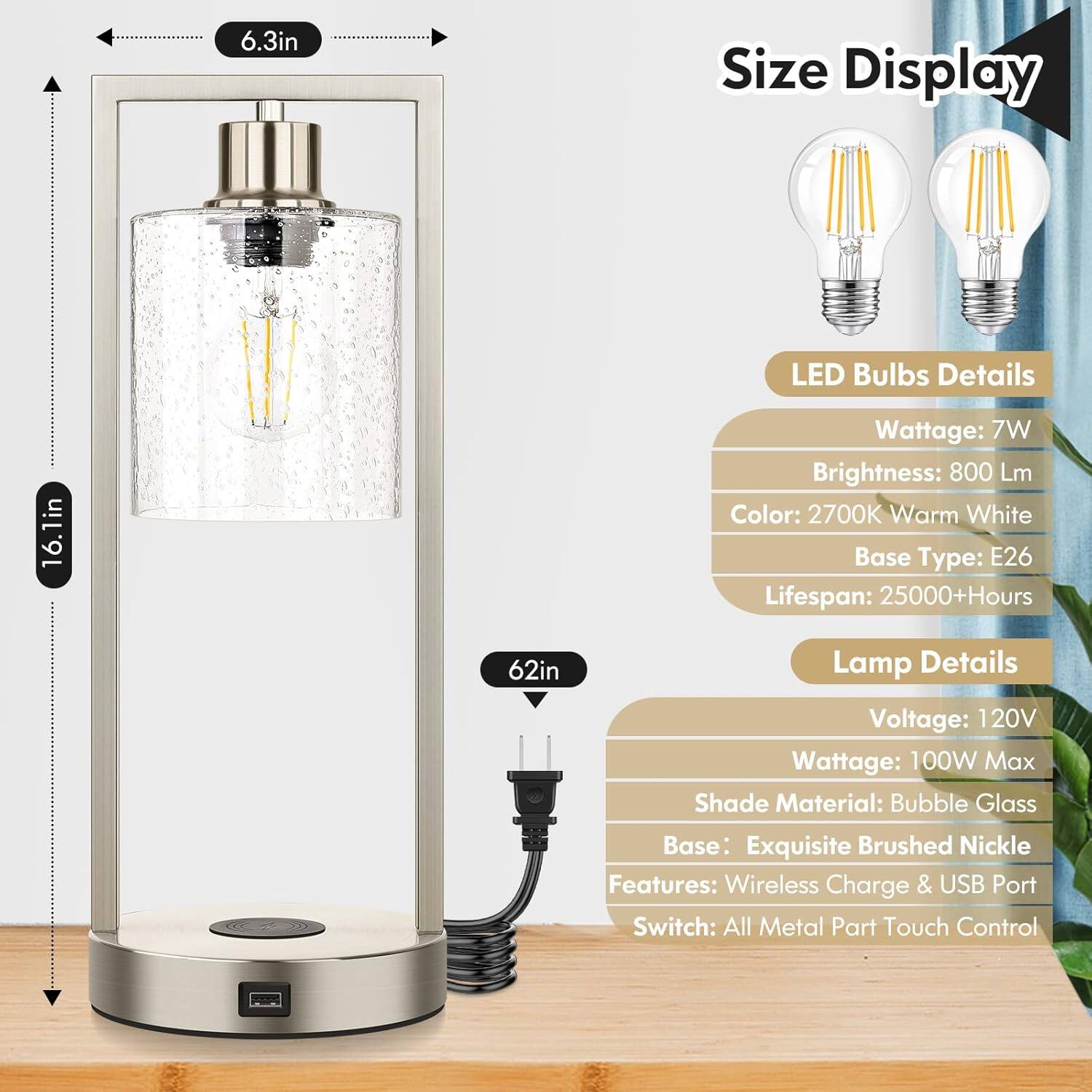 Size Display

LED Bulbs Details
Wattage: 7W
Brightness: 800 Lm
Color: 2700K Warm White
Base Type: E26
Lifespan: 25000+Hours

Lamp Details
Voltage: 120V
Wattage: 100W Max
Shade Material: Bubble Glass
Base: Exquisite Brushed Nickle
Features: Wireless Charge & USB Port
Switch: All Metal Part Touch Control