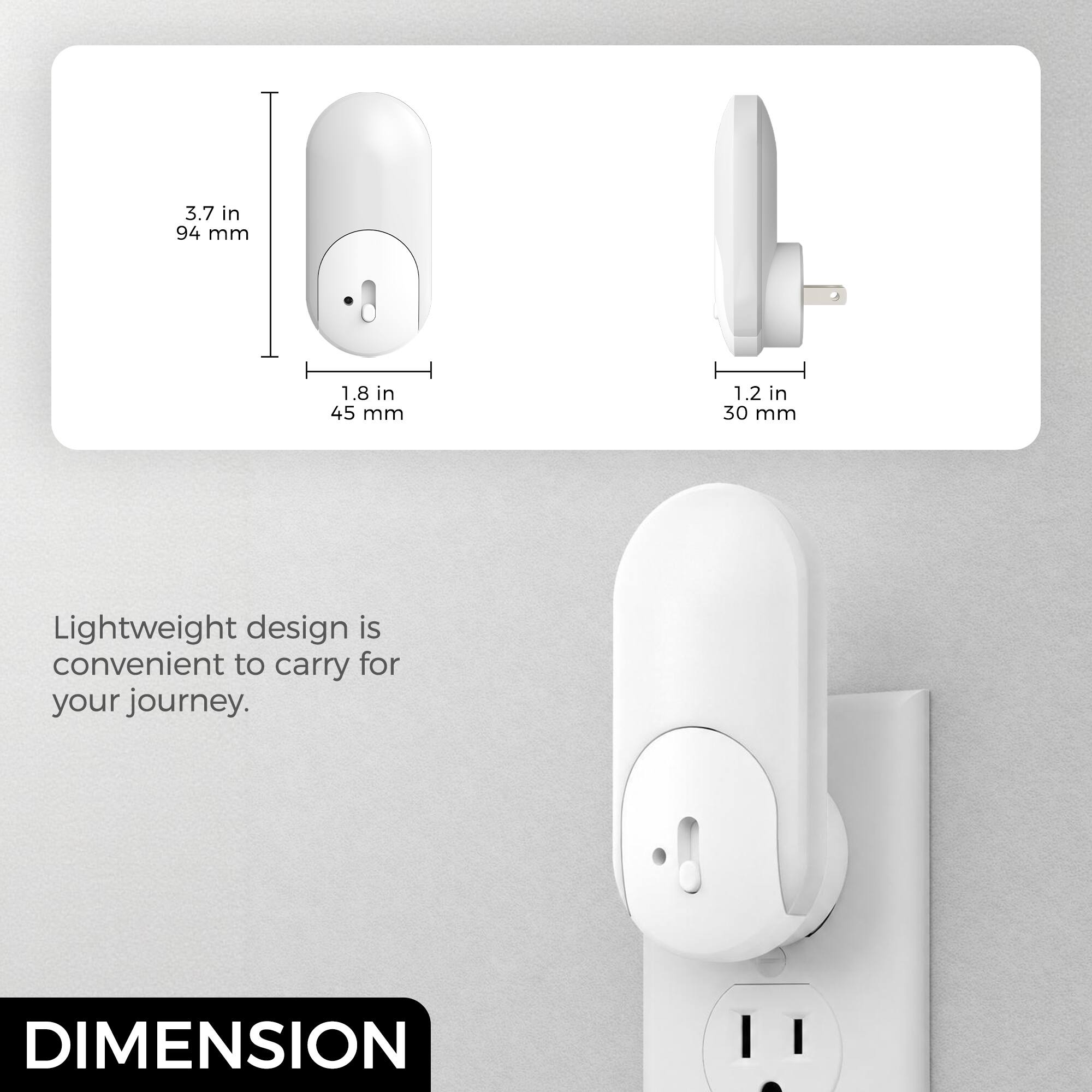 3.7 in 94 mm  
1.8 in 45 mm  
1.2 in 30 mm  

Lightweight design is convenient to carry for your journey.  

DIMENSION