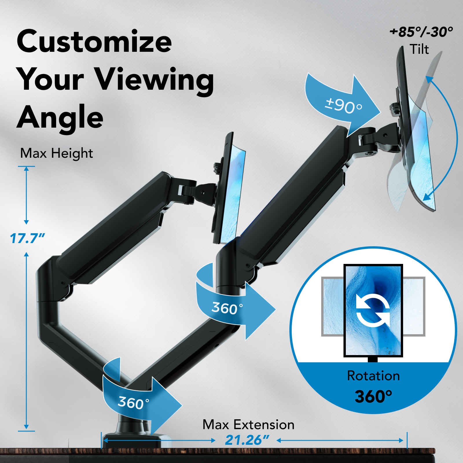 Customize Your Viewing Angle: Max Height +85-30° Tilt 90° 17.7" 360° C 360° Max Extension 21.26" Rotation 360°