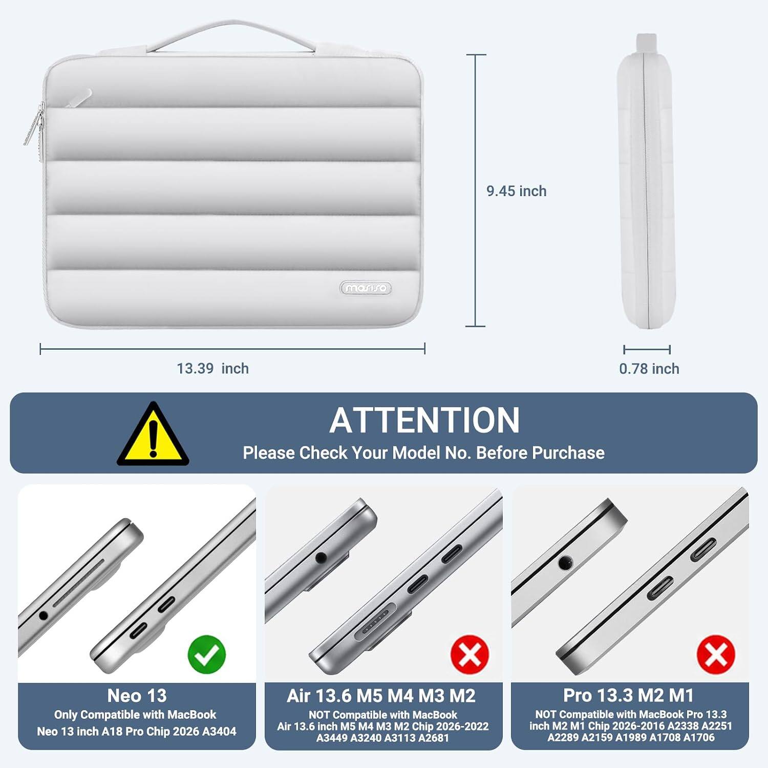 9.45 inch  
13.39 inch  
0.78 inch  

ATTENTION  
Please Check Your Model No. Before Purchase  

Neo 13  
Only Compatible with MacBook Neo 13 inch A18 Pro Chip 2026 A3404  

Air 13.6 M5 M4 M3 M2  
NOT Compatible with MacBook Air 13.6 inch M5 M4 M3 M2 Chip 2026-2022 A3449 A3240 A3113 A2681  

Pro 13.3 M2 M1  
NOT Compatible with MacBook Pro 13.3 inch M2 M1 Chip 2026-2016 A2338 A2251 A2289 A2159 A1989 A1708 A1706