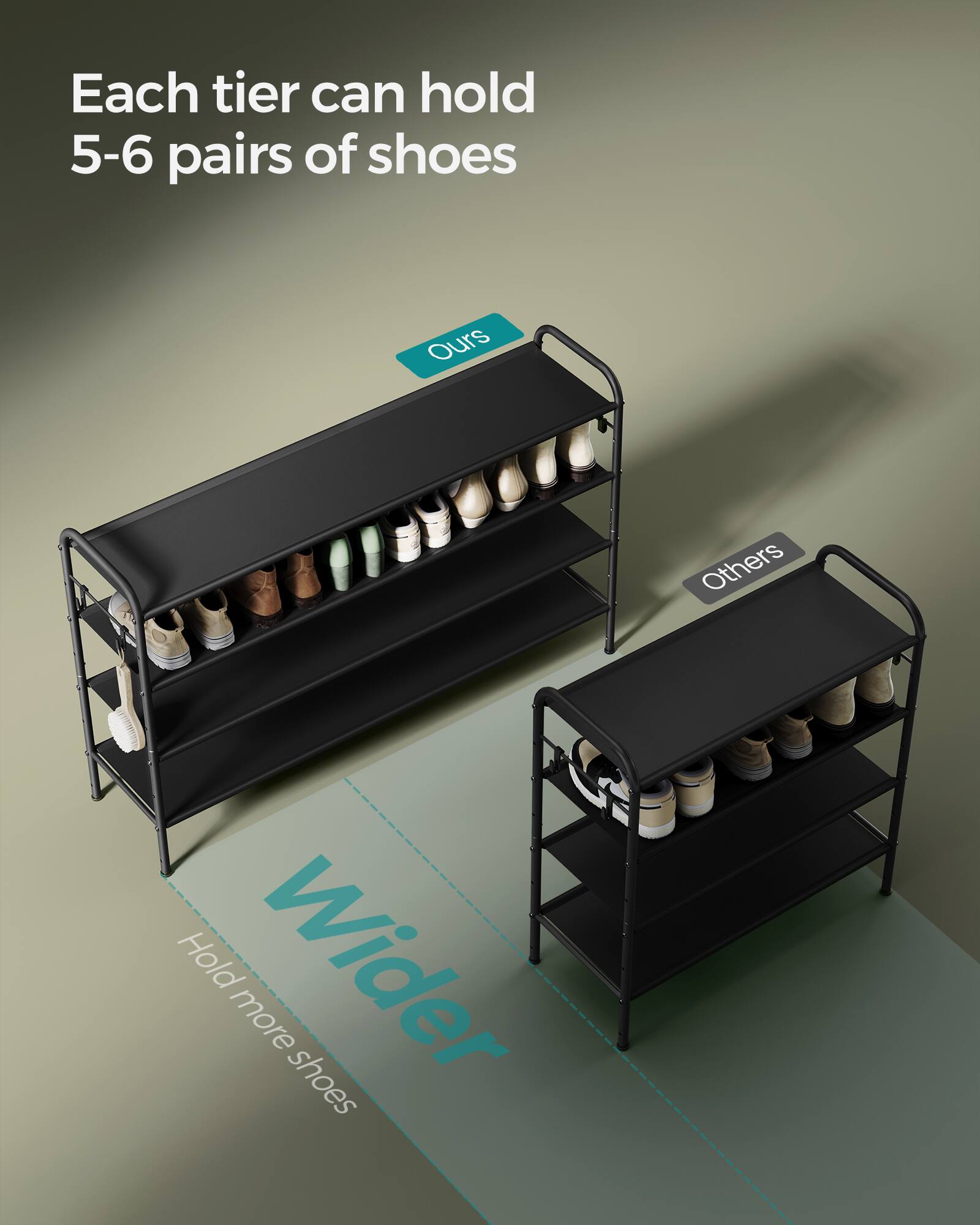 Each tier can hold 5-6 pairs of shoes.  
Ours  
Others  
Wider  
Hold more shoes