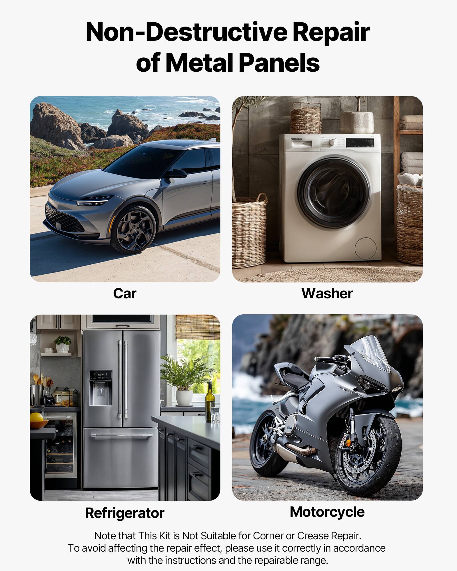 Non-Destructive Repair of Metal Panels

Car
Washer
Refrigerator
Motorcycle

Note that This Kit is Not Suitable for Corner or Crease Repair. To avoid affecting the repair effect, please use it correctly in accordance with the instructions and the repairable range.