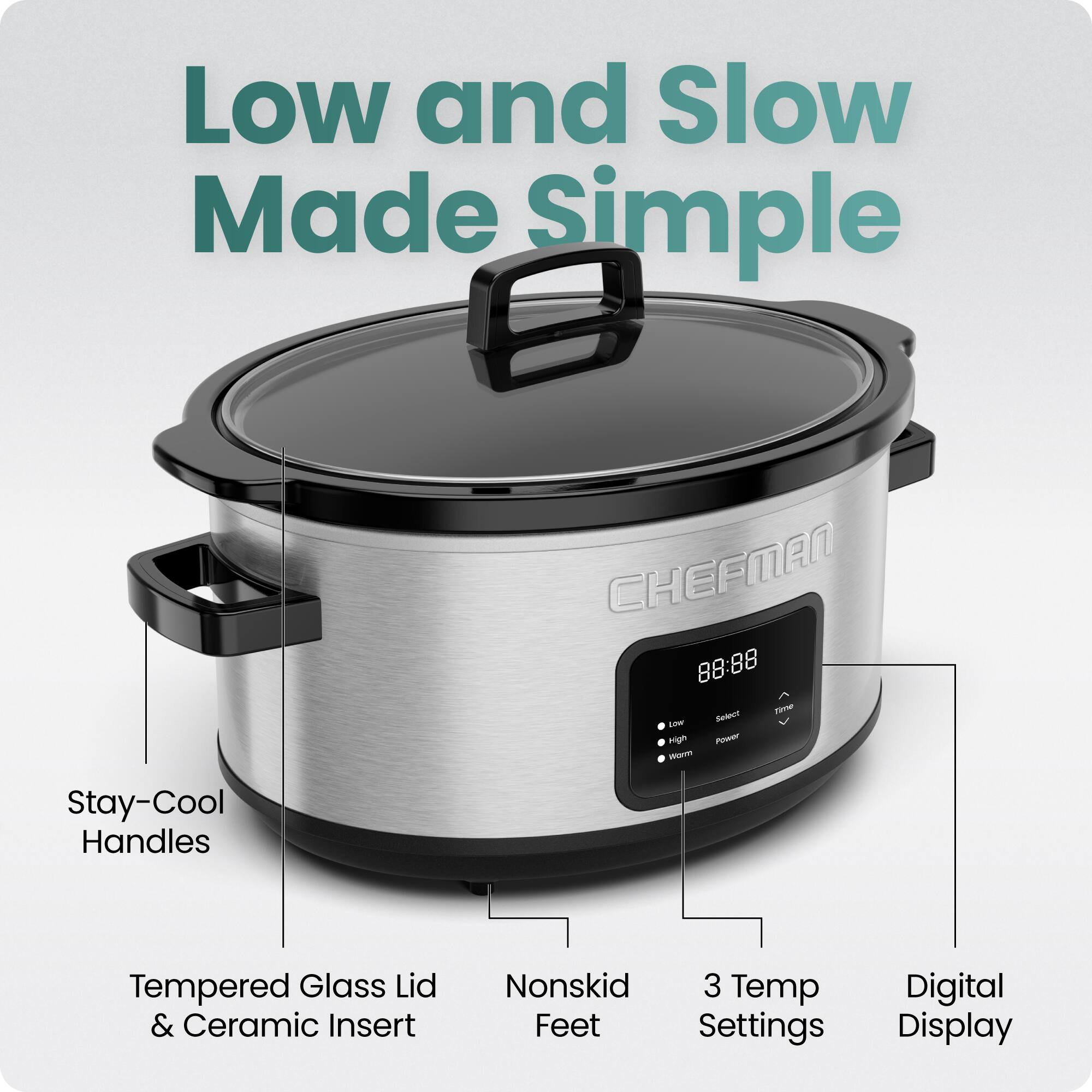 Low and Slow Made Simple  
CHEFMAN  
88:88  
T Betece i High PE  
Stay-Cool Handles  
Tempered Glass Lid & Ceramic Insert  
Nonskid 3 Temp Feet  
Digital Display