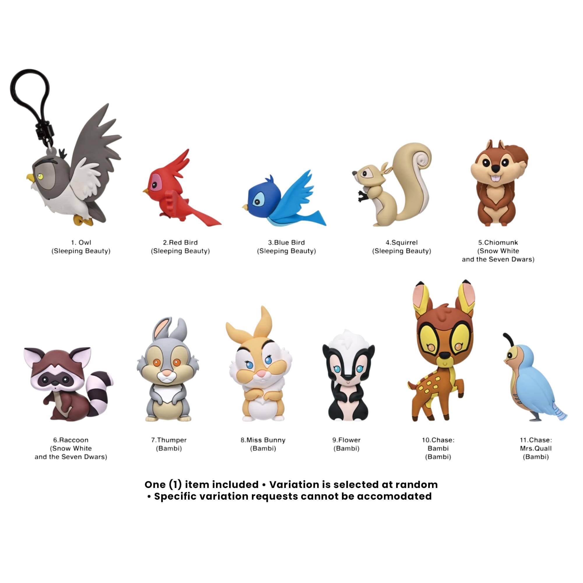 1. Owl (Sleeping Beauty)
2. Red Bird (Sleeping Beauty)
3. Blue Bird (Sleeping Beauty)
4. Squirrel (Sleeping Beauty)
5. Chipmunk (Snow White and the Seven Dwarfs)
6. Raccoon (Snow White and the Seven Dwarfs)
7. Thumper (Bambi)
8. Miss Bunny (Bambi)
9. Flower (Bambi)
10. Chase: Bambi (Bambi)
11. Chase: Mrs. Quail (Bambi)

One (1) item included. Variation is selected at random. Specific variation requests cannot be accommodated.